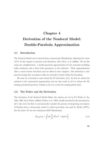 Chapter 4
Derivation of the Nonlocal Model:
Double-Parabola Approximation
4.1 Introduction
The Nonlocal Model can be derived from a microscopic Hamiltonian, following the recipe
of FJ. In this chapter we present such derivation, after Parry et al. (2006a). We do this
using two simpliﬁcations: a double-parabola approximation for the potential modelling
bulk coexistence and a ﬁxed order parameter at the substrate. These approximations
allow a much cleaner derivation and are lifted in later chapters. Our derivation is also
general enough that non-planar walls are naturally treated within the formalism.
We start by reviewing in some detail the FJ derivation, §4.2. In §4.3 we obtain the
solution to the constrained magnetisation and use this result in §4.4 to obtain the NL
binding potential functional. Finally in §4.5 we revisit the small-gradient limit.
4.2 The Fisher and Jin Derivation
The derivation of the Nonlocal Model follows the scheme set out by FJ (Fisher & Jin,
1991, 1992; Jin & Fisher, 1993a,b; Fisher et al., 1994), brieﬂy described in the introduction,
§2.7, who were the ﬁrst to systematically consider the process of integrating out degrees
of freedom from a microscopic model (a related procedure was used by Weeks (1977)).
For the latter, FJ use the continuum LGW Hamiltonian
HLGW[m] = dr
1
2
( m)2
+ ∆φ(m) (4.1)
81
 