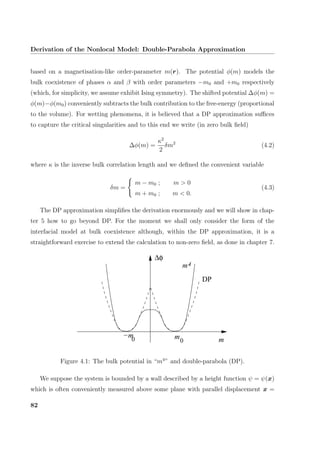 Derivation of the Nonlocal Model: Double-Parabola Approximation
based on a magnetisation-like order-parameter m(r). The potential φ(m) models the
bulk coexistence of phases α and β with order parameters −m0 and +m0 respectively
(which, for simplicity, we assume exhibit Ising symmetry). The shifted potential ∆φ(m) =
φ(m)−φ(m0) conveniently subtracts the bulk contribution to the free-energy (proportional
to the volume). For wetting phenomena, it is believed that a DP approximation suﬃces
to capture the critical singularities and to this end we write (in zero bulk ﬁeld)
∆φ(m) =
κ2
2
δm2
(4.2)
where κ is the inverse bulk correlation length and we deﬁned the convenient variable
δm =
m − m0 ; m > 0
m + m0 ; m < 0.
(4.3)
The DP approximation simpliﬁes the derivation enormously and we will show in chap-
ter 5 how to go beyond DP. For the moment we shall only consider the form of the
interfacial model at bulk coexistence although, within the DP approximation, it is a
straightforward exercise to extend the calculation to non-zero ﬁeld, as done in chapter 7.
−m0 mm
4m
DP
∆φ
0
Figure 4.1: The bulk potential in “m4
” and double-parabola (DP).
We suppose the system is bounded by a wall described by a height function ψ = ψ(x)
which is often conveniently measured above some plane with parallel displacement x =
82
 