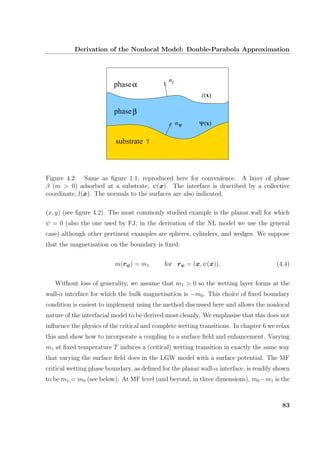 Derivation of the Nonlocal Model: Double-Parabola Approximation
xΨ( )
l(x)
phaseβ
phaseα
substrate γ
n
n
l
ψ
Figure 4.2: Same as ﬁgure 1.1, reproduced here for convenience. A layer of phase
β (m > 0) adsorbed at a substrate, ψ(x). The interface is described by a collective
coordinate, l(x). The normals to the surfaces are also indicated.
(x, y) (see ﬁgure 4.2). The most commonly studied example is the planar wall for which
ψ = 0 (also the one used by FJ; in the derivation of the NL model we use the general
case) although other pertinent examples are spheres, cylinders, and wedges. We suppose
that the magnetisation on the boundary is ﬁxed:
m(rψ) = m1 for rψ = (x, ψ(x)). (4.4)
Without loss of generality, we assume that m1 > 0 so the wetting layer forms at the
wall-α interface for which the bulk magnetisation is −m0. This choice of ﬁxed boundary
condition is easiest to implement using the method discussed here and allows the nonlocal
nature of the interfacial model to be derived most cleanly. We emphasise that this does not
inﬂuence the physics of the critical and complete wetting transitions. In chapter 6 we relax
this and show how to incorporate a coupling to a surface ﬁeld and enhancement. Varying
m1 at ﬁxed temperature T induces a (critical) wetting transition in exactly the same way
that varying the surface ﬁeld does in the LGW model with a surface potential. The MF
critical wetting phase boundary, as deﬁned for the planar wall-α interface, is readily shown
to be m1 = m0 (see below). At MF level (and beyond, in three dimensions), m0 −m1 is the
83
 