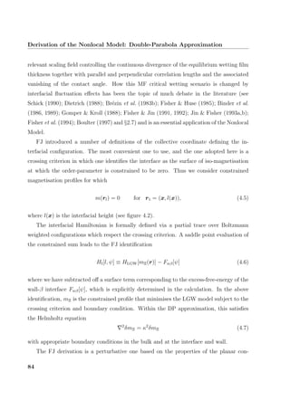 Derivation of the Nonlocal Model: Double-Parabola Approximation
relevant scaling ﬁeld controlling the continuous divergence of the equilibrium wetting ﬁlm
thickness together with parallel and perpendicular correlation lengths and the associated
vanishing of the contact angle. How this MF critical wetting scenario is changed by
interfacial ﬂuctuation eﬀects has been the topic of much debate in the literature (see
Schick (1990); Dietrich (1988); Br´ezin et al. (1983b); Fisher & Huse (1985); Binder et al.
(1986, 1989); Gomper & Kroll (1988); Fisher & Jin (1991, 1992); Jin & Fisher (1993a,b);
Fisher et al. (1994); Boulter (1997) and §2.7) and is an essential application of the Nonlocal
Model.
FJ introduced a number of deﬁnitions of the collective coordinate deﬁning the in-
terfacial conﬁguration. The most convenient one to use, and the one adopted here is a
crossing criterion in which one identiﬁes the interface as the surface of iso-magnetisation
at which the order-parameter is constrained to be zero. Thus we consider constrained
magnetisation proﬁles for which
m(rl) = 0 for r1 = (x, l(x)), (4.5)
where l(x) is the interfacial height (see ﬁgure 4.2).
The interfacial Hamiltonian is formally deﬁned via a partial trace over Boltzmann
weighted conﬁgurations which respect the crossing criterion. A saddle point evaluation of
the constrained sum leads to the FJ identiﬁcation
HI[l, ψ] ≡ HLGW[mΞ(r)] − Fwβ[ψ] (4.6)
where we have subtracted oﬀ a surface term corresponding to the excess-free-energy of the
wall-β interface Fwβ[ψ], which is explicitly determined in the calculation. In the above
identiﬁcation, mΞ is the constrained proﬁle that minimises the LGW model subject to the
crossing criterion and boundary condition. Within the DP approximation, this satisﬁes
the Helmholtz equation
2
δmΞ = κ2
δmΞ (4.7)
with appropriate boundary conditions in the bulk and at the interface and wall.
The FJ derivation is a perturbative one based on the properties of the planar con-
84
 