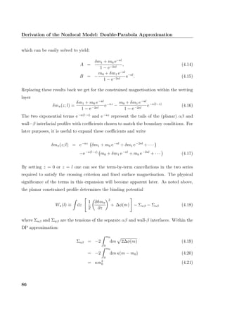 Derivation of the Nonlocal Model: Double-Parabola Approximation
which can be easily solved to yield:
A =
δm1 + m0 e−κl
1 − e−2κl
, (4.14)
B = −
m0 + δm1 e−κl
1 − e−2κl
e−κl
. (4.15)
Replacing these results back we get for the constrained magnetisation within the wetting
layer
δmπ(z; l) =
δm1 + m0 e−κl
1 − e−2κl
e−κz
−
m0 + δm1 e−κl
1 − e−2κl
e−κ(l−z)
(4.16)
The two exponential terms e−κ(l−z)
and e−κz
represent the tails of the (planar) αβ and
wall−β interfacial proﬁles with coeﬃcients chosen to match the boundary conditions. For
later purposes, it is useful to expand these coeﬃcients and write
δmπ(z; l) = e−κz
δm1 + m0 e−κl
+ δm1 e−2κl
+ · · ·
−e−κ(l−z)
m0 + δm1 e−κl
+ m0 e−2κl
+ · · · (4.17)
By setting z = 0 or z = l one can see the term-by-term cancellations in the two series
required to satisfy the crossing criterion and ﬁxed surface magnetisation. The physical
signiﬁcance of the terms in this expansion will become apparent later. As noted above,
the planar constrained proﬁle determines the binding potential
Wπ(l) ≡ dz
1
2
∂δmπ
∂z
2
+ ∆φ(m) − Σwβ − Σαβ (4.18)
where Σαβ and Σwβ are the tensions of the separate αβ and wall-β interfaces. Within the
DP approximation:
Σαβ = −2
m0
0
dm 2∆φ(m) (4.19)
= −2
m0
0
dm κ(m − m0) (4.20)
= κm2
0 (4.21)
86
 