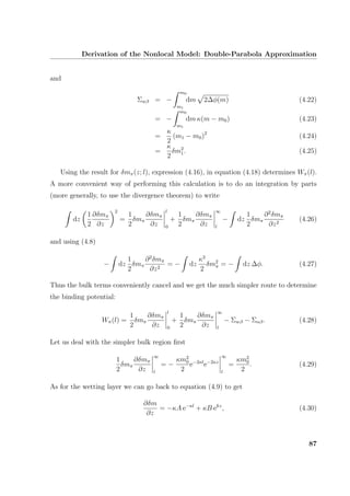 Derivation of the Nonlocal Model: Double-Parabola Approximation
and
Σwβ = −
m0
m1
dm 2∆φ(m) (4.22)
= −
m0
m1
dm κ(m − m0) (4.23)
=
κ
2
(m1 − m0)2
(4.24)
=
κ
2
δm2
1. (4.25)
Using the result for δmπ(z; l), expression (4.16), in equation (4.18) determines Wπ(l).
A more convenient way of performing this calculation is to do an integration by parts
(more generally, to use the divergence theorem) to write
dz
1
2
∂δmπ
∂z
2
=
1
2
δmπ
∂δmπ
∂z
l
0
+
1
2
δmπ
∂δmπ
∂z
∞
l
− dz
1
2
δmπ
∂2
δmπ
∂z2
(4.26)
and using (4.8)
− dz
1
2
δmπ
∂2
δmπ
∂z2
= − dz
κ2
2
δm2
π = − dz ∆φ. (4.27)
Thus the bulk terms conveniently cancel and we get the much simpler route to determine
the binding potential:
Wπ(l) =
1
2
δmπ
∂δmπ
∂z
l
0
+
1
2
δmπ
∂δmπ
∂z
∞
l
− Σwβ − Σαβ. (4.28)
Let us deal with the simpler bulk region ﬁrst
1
2
δmπ
∂δmπ
∂z
∞
l
= −
κm2
0
2
e−2κl
e−2κz
∞
l
=
κm2
0
2
. (4.29)
As for the wetting layer we can go back to equation (4.9) to get
∂δm
∂z
= −κA e−κl
+ κB ekz
, (4.30)
87
 