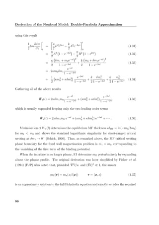 Derivation of the Nonlocal Model: Double-Parabola Approximation
using this result
1
2
δm
∂δm
∂z
l
0
=
κ
2
B2
e2κz
−
k
2
A2
e−2κz
l
0
(4.31)
=
κ
2
A2
1 − e−2κl
−
κ
2
B2
1 − e2κl
(4.32)
=
κ
2
δm1 + m0e−κl 2
1 − e−2κl
+
k
2
m0 + δm1e−κl 2
1 − e−2κl
(4.33)
= 2κm0δm1
e−κl
1 − e−2κl
+
1
2
κm2
0 + κδm2
1
e−2κl
1 − e−2κl
+
k
2
δm2
1
1 − e−2κl
+
k
2
m2
0
1 − e−2κl
. (4.34)
Gathering all of the above results
Wπ(l) = 2κδm1m0
e−κl
1 − e−2κl
+ (κm2
0 + κδm2
1)
e−2κl
1 − e−2κl
(4.35)
which is usually expanded keeping only the two leading order terms
Wπ(l) = 2κδm1m0 e−κl
+ (κm2
0 + κδm2
1) e−2κl
+ · · · . (4.36)
Minimisation of Wπ(l) determines the equilibrium MF thickness κlMF = ln(−m0/δm1)
for m1 < m0 and shows the standard logarithmic singularity for short-ranged critical
wetting as δm1 → 0−
(Schick, 1990). Thus, as remarked above, the MF critical wetting
phase boundary for the ﬁxed wall magnetisation problem is m1 = m0, corresponding to
the vanishing of the ﬁrst term of the binding potential.
When the interface is no longer planar, FJ determine mΞ perturbatively by expanding
about the planar proﬁle. The original derivation was later simpliﬁed by Fisher et al.
(1994) (FJP) who noted that, provided 2
l/κ and ( l)2
1, the ansatz
mΞ(r) = mπ(z; l(x)) r = (x, z) (4.37)
is an approximate solution to the full Helmholtz equation and exactly satisﬁes the required
88
 