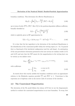 Derivation of the Nonlocal Model: Double-Parabola Approximation
boundary conditions. This determines the eﬀective Hamiltonian as
HFJ[l] = dx Σαβ +
Σ(l)
2
( l)2
+ Wπ(l) (4.38)
up to terms of order ( 2
l), ( l)4
. Here Σ(l) is the position-dependent stiﬀness coeﬃcient,
formally identiﬁed as
Σ(l) =
∞
0
dz
∂mπ(z; l)
∂l
2
(4.39)
which is explicitly given in DP approximation by
Σ(l) = Σαβ + 2κ δm1 m0 e−κl
− 2κ2
l m2
0 e−2κl
+ · · · . (4.40)
It is clear that the key ingredient in the derivation of the interfacial Hamiltonian is
the identiﬁcation of the constrained proﬁle within the wetting region (m > 0). In general
this is a functional of the interfacial conﬁguration (and the wall shape). In anticipation
of the non-perturbative derivation presented in the next section we combine results (4.17)
and (4.37) and note that the FJP ansatz for the magnetisation in the wetting layer can
be written as two inﬁnite series
δmΞ =
∞
n=0
µn e−κz
e−nκl(x)
− µn+1 eκz
e−(n+1)κl(x)
(4.41)
with coeﬃcients
µn =
δm1 n even (or 0)
m0 n odd
(4.42)
As stated above this exactly satisﬁes the boundary conditions and is an approximate
solution to the Helmholtz equation provided
2l
κ
and ( l)2
1. Corrections to this
expression are of algebraic order in the inverse radii of curvature of the interface.
4.3 The Constrained Magnetisation
The derivation of the NL model follows the scheme of FJ but we use the diagrammatic
method to evaluate the constrained magnetisation in an exact formalism. To recap, ﬁrst
89
 