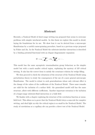 Abstract
Recently, a Nonlocal Model of short-range wetting was proposed that seems to overcome
problems with simpler interfacial models. In this thesis we explore this model in detail,
laying the foundations for its use. We show how it can be derived from a microscopic
Hamiltonian by a careful coarse-graining procedure, based on a previous recipe proposed
by Fisher and Jin. In the Nonlocal Model the substrate-interface interaction is described
by a binding potential functional with an elegant diagrammatic expansion:
W = a1 + b1 + · · · .
This model has the same asymptotic renormalisation group behaviour as the simpler
model but with a much smaller critical region, explaining the mystery of 3D critical
wetting. It also has the correct form to satisfy the covariance relation for wedge ﬁlling.
We then proceed to check the robustness of the structure of the Nonlocal Model using
perturbation theory to study the consequences of the use of a more general microscopic
Hamiltonian. The model is robust to such generalisations whose only relevant eﬀect is
the change of the values of the coeﬃcients of the Nonlocal Model. These same remarks
are valid for the inclusion of a surface ﬁeld: the generalised model still has the same
structure, albeit with diﬀerent coeﬃcients. Another important extension is the inclusion
of a longer-range substrate-ﬂuid interaction or a bulk ﬁeld.
We ﬁnalise with a chapter exploring the structure of the correlation function at mean-
ﬁeld level. This allows us to prove that the Nonlocal Model obeys a sum-rule for complete
wetting, and shed light on why the critical region is so small in the Nonlocal Model. The
study of correlations at a capillary slit can provide a direct test of the Nonlocal Model.
9
 