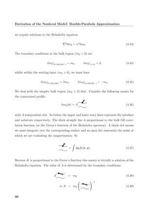 Derivation of the Nonlocal Model: Double-Parabola Approximation
we require solutions to the Helmholtz equation
2
δmΞ = κ2
δmΞ. (4.43)
The boundary conditions in the bulk region (mΞ < 0) are
δmΞ|r=(x,l(x)+) = m0, δmΞ|z=∞ = 0, (4.44)
whilst within the wetting layer (mΞ > 0), we must have
δmΞ|r=(x,ψ(x)) = δm1, δmΞ|r=(x,l(x)−) = −m0. (4.45)
We deal with the simpler bulk region (mΞ < 0) ﬁrst. Consider the following ansatz for
the constrained proﬁle:
δmΞ(r) = A (4.46)
with A independent of r. As before the upper and lower wavy lines represent the interface
and substrate respectively. The thick straight line is proportional to the bulk OZ corre-
lation function (or the Green’s function of the Helmholtz operator). A black dot means
we must integrate over the corresponding surface and an open dot represents the point at
which we are evaluating the magnetisation. So
= dslK(r, s). (4.47)
Because K is proportional to the Green’s function this ansatz is trivially a solution of the
Helmholtz equation. The value of A is determined by the boundary conditions:
A = m0 (4.48)
⇒ A = m0
−1
(4.49)
90
 
