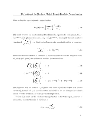 Derivation of the Nonlocal Model: Double-Parabola Approximation
Thus we have for the constrained magnetisation
δmΞ(r) = m0
−1
. (4.50)
This result recovers the exact solution of the Helmholtz equation for both planar, δmΞ =
m0e−κ(l−z)
, and spherical interfaces, δmΞ = m0
R
r
e−κ(r−R)
. To simplify the end results we
can discard
−1
, as this term is of exponential order in the radius of curvature:
−1
= 1 + O(e−2κR
) (4.51)
where R is the mean radius of curvature of the surface over which the integral is done.
To justify (not prove) this expression we use a spherical surface:




−1
= 1 (4.52)
1 + e−2κR




−1
= 1 (4.53)




−1
= 1 + e−2κR −1
= 1 + O e−2κR
(4.54)
This argument does not prove (4.51) in general but makes it plausible and we shall assume
its validity, however see §4.5. Also notice that the inverse is not the multiplicative inverse
but an operator inversion; the same goes for multiplication.
So our ﬁnal result for the constrained magnetisation in the bulk region, accurate to
exponential order in the radii of curvature is
δmΞ = m0 . (4.55)
91
 