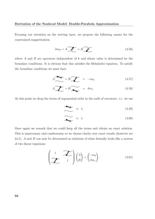 Derivation of the Nonlocal Model: Double-Parabola Approximation
Focusing our attention on the wetting layer, we propose the following ansatz for the
constrained magnetisation
δmΞ = A + B (4.56)
where A and B are operators independent of r and whose value is determined by the
boundary conditions. It is obvious that this satisﬁes the Helmholtz equation. To satisfy
the boundary conditions we must have
A + B = −m0, (4.57)
A + B = δm1. (4.58)
At this point we drop the terms of exponential order in the radii of curvature, i.e. we use
1, (4.59)
1. (4.60)
Once again we remark that we could keep all the terms and obtain an exact solution.
This is unnecessary and cumbersome so we choose clarity over exact results (however see
§4.5). A and B can now be determined as solutions of what formally looks like a system
of two linear equations:




1
1




A
B
=
−m0
δm1
. (4.61)
92
 