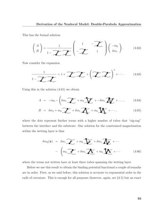 Derivation of the Nonlocal Model: Double-Parabola Approximation
This has the formal solution
A
B
=
1
1 −




1 −
− 1




−m0
δm1
. (4.62)
Now consider the expansion
1
1 −
= 1 + +
2
+ · · · . (4.63)
Using this in the solution (4.61) we obtain
A = −m0 − δm1 + m0 + −δm1 + . . . , (4.64)
B = δm1 + m0 + δm1 + m0 + · · · , (4.65)
where the dots represent further terms with a higher number of tubes that “zig-zag”
between the interface and the substrate. Our solution for the constrained magnetisation
within the wetting layer is thus
δmΞ(x) = δm1 + m0 + δm1 + · · ·
− m0 + δm1 + m0 + · · · (4.66)
where the terms not written have at least three tubes spanning the wetting layer.
Before we use this result to obtain the binding potential functional a couple of remarks
are in order. First, as we said before, this solution is accurate to exponential order in the
radii of curvature. This is enough for all purposes (however, again, see §4.5) but an exact
93
 
