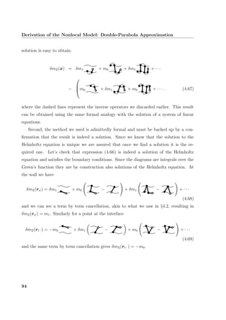 Derivation of the Nonlocal Model: Double-Parabola Approximation
solution is easy to obtain:
δmΞ(x) = δm1 + m0 + δm1 + · · ·
−


m0 + δm1 + m0 + · · · . (4.67)
where the dashed lines represent the inverse operators we discarded earlier. This result
can be obtained using the same formal analogy with the solution of a system of linear
equations.
Second, the method we used is admittedly formal and must be backed up by a con-
ﬁrmation that the result is indeed a solution. Since we know that the solution to the
Helmholtz equation is unique we are assured that once we ﬁnd a solution it is the re-
quired one. Let’s check that expression (4.66) is indeed a solution of the Helmholtz
equation and satisﬁes the boundary conditions. Since the diagrams are integrals over the
Green’s function they are by construction also solutions of the Helmholtz equation. At
the wall we have
δmΞ(rψ) = δm1 + m0 − + δm1 − + · · ·
(4.68)
and we can see a term by term cancellation, akin to what we saw in §4.2, resulting in
δmΞ(rψ) = m1. Similarly for a point at the interface
δmΞ(rl− ) = −m0 + δm1 − + m0 − + · · ·
(4.69)
and the same term by term cancellation gives δmΞ(rl− ) = −m0.
94
 
