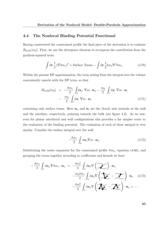 Derivation of the Nonlocal Model: Double-Parabola Approximation
4.4 The Nonlocal Binding Potential Functional
Having constructed the constrained proﬁle the ﬁnal piece of the derivation is to evaluate
HLGW[mΞ]. First, we use the divergence theorem to re-express the contribution from the
gradient-squared term:
dr
1
2
( δmπ)2
= Surface Terms − dr
1
2
δmπ
2
δmπ. (4.70)
Within the present DP approximation, the term arising from the integral over the volume
conveniently cancels with the DP term, so that
HLGW[mΞ] = −
δm1
2 ψ
dsψ m · nψ −
m0
2 l−
dsl m · nl
−
m0
2 l+
dsl m · nl, (4.71)
containing only surface terms. Here nψ and nl are the (local) unit normals at the wall
and the interface, respectively, pointing towards the bulk (see ﬁgure 4.2). As we saw,
even for planar interfacial and wall conﬁgurations this provides a far simpler route to
the evaluation of the binding potential. The evaluation of each of these integral is very
similar. Consider the surface integral over the wall
−
δm1
2 ψ
dsψ m · nψ. (4.72)
Substituting the series expansion for the constrained proﬁle δmΞ, equation (4.66), and
grouping the terms together according to coeﬃcients and kernels we have
−
δm1
2 ψ
dsψ δmπ · nψ = −
δm2
1
2 ψ
dsψ · nψ
−
m0δm1
2 ψ
dsψ − · nψ (4.73)
−
δm2
1
2 ψ
dsψ − · nψ + · · ·
95
 