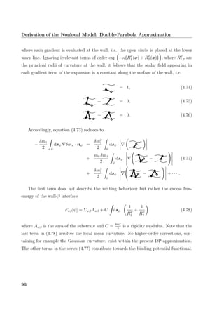 Derivation of the Nonlocal Model: Double-Parabola Approximation
where each gradient is evaluated at the wall, i.e. the open circle is placed at the lower
wavy line. Ignoring irrelevant terms of order exp −κ Rψ
1 (x) + Rψ
2 (x) , where Rψ
1,2 are
the principal radii of curvature at the wall, it follows that the scalar ﬁeld appearing in
each gradient term of the expansion is a constant along the surface of the wall, i.e.
= 1, (4.74)
− = 0, (4.75)
− = 0. (4.76)
Accordingly, equation (4.73) reduces to
−
δm1
2 ψ
dsψ δmπ · nψ =
δm2
1
2 ψ
dsψ
+
m0 δm1
2 ψ
dsψ − (4.77)
+
δm2
1
2 ψ
dsψ − + · · · .
The ﬁrst term does not describe the wetting behaviour but rather the excess free-
energy of the wall-β interface
Fwβ[ψ] = ΣwβAwβ + C dsψ
1
Rψ
1
+
1
Rψ
2
(4.78)
where Awβ is the area of the substrate and C =
δm2
1
4
is a rigidity modulus. Note that the
last term in (4.78) involves the local mean curvature. No higher-order corrections, con-
taining for example the Gaussian curvature, exist within the present DP approximation.
The other terms in the series (4.77) contribute towards the binding potential functional.
96
 