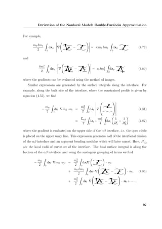 Derivation of the Nonlocal Model: Double-Parabola Approximation
For example,
m0 δm1
2 ψ
dsψ − = κ m0 δm1
ψ
dsψ (4.79)
and
δm2
1
2 ψ
dsψ − = κ δm2
1
ψ
dsψ (4.80)
where the gradients can be evaluated using the method of images.
Similar expressions are generated by the surface integrals along the interface. For
example, along the bulk side of the interface, where the constrained proﬁle is given by
equation (4.55), we ﬁnd
−
m0
2 l+
dsl mΞ · nl =
m2
0
2 l+
dsl





 (4.81)
=
Σαβ
2 l
dsl +
m2
0
4 l
dsl
1
Rl
1
+
1
Rl
2
(4.82)
where the gradient is evaluated on the upper side of the αβ interface, i.e. the open circle
is placed on the upper wavy line. This expression generates half of the interfacial tension
of the αβ interface and an apparent bending modulus which will later cancel. Here, Rl
1,2
are the local radii of curvature of the interface. The ﬁnal surface integral is along the
bottom of the αβ interface, and using the analogous grouping of terms we ﬁnd
−
m0
2 l−
dsl mΞ · nl =
m2
0
2 l−
dsl · nl
+
m0 δm1
2 l−
dsl − · nl (4.83)
+
m2
0
2 l−
dsl − · nl + · · · .
97
 