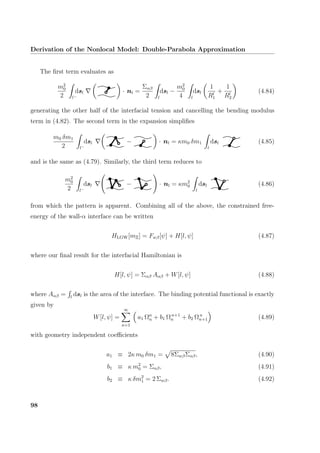 Derivation of the Nonlocal Model: Double-Parabola Approximation
The ﬁrst term evaluates as
m2
0
2 l−
dsl · nl =
Σαβ
2 l
dsl −
m2
0
4 l
dsl
1
Rl
1
+
1
Rl
2
(4.84)
generating the other half of the interfacial tension and cancelling the bending modulus
term in (4.82). The second term in the expansion simpliﬁes
m0 δm1
2 l−
dsl − · nl = κm0 δm1
l
dsl (4.85)
and is the same as (4.79). Similarly, the third term reduces to
m2
0
2 l−
dsl − · nl = κm2
0
l
dsl (4.86)
from which the pattern is apparent. Combining all of the above, the constrained free-
energy of the wall-α interface can be written
HLGW[mΞ] = Fwβ[ψ] + H[l, ψ] (4.87)
where our ﬁnal result for the interfacial Hamiltonian is
H[l, ψ] = Σαβ Aαβ + W[l, ψ] (4.88)
where Aαβ = l
dsl is the area of the interface. The binding potential functional is exactly
given by
W[l, ψ] =
∞
n=1
a1 Ωn
n + b1 Ωn+1
n + b2 Ωn
n+1 (4.89)
with geometry independent coeﬃcients
a1 ≡ 2κ m0 δm1 = 8ΣwβΣαβ, (4.90)
b1 ≡ κ m2
0 = Σαβ, (4.91)
b2 ≡ κ δm2
1 = 2 Σwβ. (4.92)
98
 