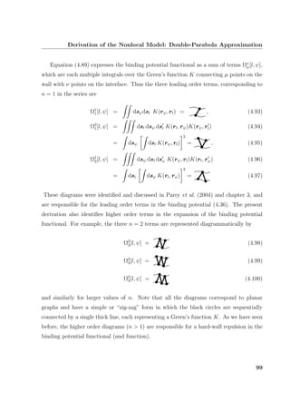 Derivation of the Nonlocal Model: Double-Parabola Approximation
Equation (4.89) expresses the binding potential functional as a sum of terms Ων
µ[l, ψ],
which are each multiple integrals over the Green’s function K connecting µ points on the
wall with ν points on the interface. Thus the three leading order terms, corresponding to
n = 1 in the series are
Ω1
1[l, ψ] = dsψdsl K(rψ, rl) = , (4.93)
Ω2
1[l, ψ] = dsl dsψ dsl K(rl, rψ)K(rψ, rl) (4.94)
= dsψ dsl K(rψ, rl)
2
= , (4.95)
Ω1
2[l, ψ] = dsψ dsl dsψ K(rψ, rl)K(rl, rψ) (4.96)
= dsl dsψ K(rl, rψ)
2
= (4.97)
These diagrams were identiﬁed and discussed in Parry et al. (2004) and chapter 3, and
are responsible for the leading order terms in the binding potential (4.36). The present
derivation also identiﬁes higher order terms in the expansion of the binding potential
functional. For example, the three n = 2 terms are represented diagrammatically by
Ω2
2[l, ψ] = (4.98)
Ω3
2[l, ψ] = (4.99)
Ω2
3[l, ψ] = (4.100)
and similarly for larger values of n. Note that all the diagrams correspond to planar
graphs and have a simple or “zig-zag” form in which the black circles are sequentially
connected by a single thick line, each representing a Green’s function K. As we have seen
before, the higher order diagrams (n > 1) are responsible for a hard-wall repulsion in the
binding potential functional (and function).
99
 