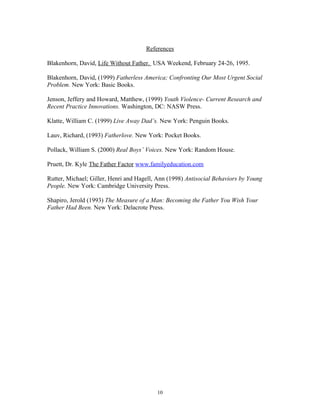 References
Blakenhorn, David, Life Without Father. USA Weekend, February 24-26, 1995.
Blakenhorn, David, (1999) Fatherless America; Confronting Our Most Urgent Social
Problem. New York: Basic Books.
Jenson, Jeffery and Howard, Matthew, (1999) Youth Violence- Current Research and
Recent Practice Innovations. Washington, DC: NASW Press.
Klatte, William C. (1999) Live Away Dad’s. New York: Penguin Books.
Lauv, Richard, (1993) Fatherlove. New York: Pocket Books.
Pollack, William S. (2000) Real Boys’ Voices. New York: Random House.
Pruett, Dr. Kyle The Father Factor www.familyeducation.com
Rutter, Michael; Giller, Henri and Hagell, Ann (1998) Antisocial Behaviors by Young
People. New York: Cambridge University Press.
Shapiro, Jerold (1993) The Measure of a Man: Becoming the Father You Wish Your
Father Had Been. New York: Delacrote Press.
10
 