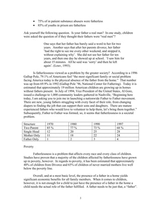 • 75% of in patient substance abusers were fatherless
• 85% of youths in prison are fatherless
Ask yourself the following question. Is your father a real man? In one study, children
were asked the question of if they thought their fathers were “real men”?
One says that her father has barely said a word to her for two
years. Another says that after her parents divorce, her father
‘had the right to see me every other weekend, and stopped it,
without explaining why’. She did not see her father for ten
years, and then one day he showed up at school. ‘I saw him for
about 15 minutes. All he said was ‘sorry’ and then he left
again’. (Louv, 1993).
Is fatherlessness viewed as a problem by the greater society? According to a 1996
Gallup Pole, 79.1% of Americans feel “the most significant family or social problem
facing America today is the physical absence of the father from the home.” That number
was up from 69.9% in 1992 (Gallup Pole ’96, National Center for Fathering). Today it is
estimated that approximately 19 million American children are growing up in homes
without fathers present. In July of 1994, Vice President of the United States, Al Gore,
issued a challenge to 1,000 community leaders gathered in Nashville, “Beginning here
today, I am asking you to join me in launching a nationwide Father to Father movement.
There are new, young fathers struggling with every facet of their role, from changing
diapers to finding the job that can support their sons and daughters. There are mature
experienced fathers who would love to volunteer to help them, let’s bring them together.”
Subsequently, Father to Father was formed, so, it seems that fatherlessness is a societal
problem.
Structure 1970 1980 1990 1997
Two Parent 85 % 77 % 73 % 68 %
Single Head 12 20 25 28
Mother Only 11 18 22 24
Father Only 1 2 3 4
Poverty
Fatherlessness is a problem that affects every race and every class of children.
Studies have proven that a majority of the children affected by fatherlessness have grown
up in poverty, however. In regards to poverty, it has been estimated that approximately
40% of children from Divorce and 65% of children of never married mothers live well
below the poverty line.
Overall, and at a most basic level, the presence of a father in a home yields
significant economic benefits for all family members. When it comes to children,
however, it is not enough for a child to just have the presence of a father in the home a
child needs the actual role of the father fulfilled. A father needs to be just that, a “father”.
3
 