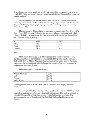 Remember anyone can be a dad, but it really takes something, someone special to be a
“FATHER”. What is a father? Margaret Mead has called him a “biological necessity, but
a social accident.”
In Single Mothers and Their Children, Irwin Garfinkle & Sara S. McLanahan
succinctly summarize the evidence: Families headed by single women, with children, are
the poorest of all major demographic groups, regardless of how poverty is measured,
(Blakenhorn, 1999).
The proportion of children living in two-parent homes declined from 85% to 68%
from 1970 – 1997. Along with that decline, there were changes in the poverty level of
children. In 1997, it was estimated that there were nine million white and four million
black children, living in poverty.
Race 1978 1997
White 9 % 13 %
Black 34 % 30 %
Hispanic 24 % 30 %
Race
Most studies done today, look at the separate races as part of a whole. I too,
therefore, shall look at individual races as being part of the greater societal problem.
Today, only 36% of African-American children live in a two-parent family. The main
reason cited for this is claimed to be the legacy and vestiges of slavery. Let us take a
look at some interesting figures
1880 Philadelphia (Two Parent Family)
African-American 75.2%
Irish 82.2%
German 84.5%
Native White 73.1%
Other large cities such as Detroit, New York & Cleveland, have roughly the same
statistics.
According to “The Black Family in Slavery & Freedom, 1750 – 1925” five out of
six children under the age of six years lived with both parents. That study also found: In
1905-1925 Harlem, New York, three percent (3%) of all families were headed by a
woman under the age of 30 and that 85% of all black children lived in two parent
families.
4
 