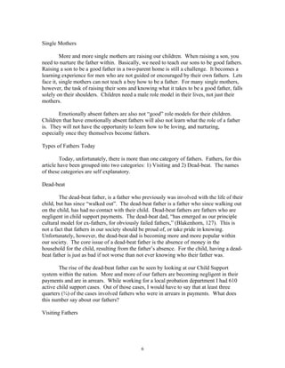 Single Mothers
More and more single mothers are raising our children. When raising a son, you
need to nurture the father within. Basically, we need to teach our sons to be good fathers.
Raising a son to be a good father in a two-parent home is still a challenge. It becomes a
learning experience for men who are not guided or encouraged by their own fathers. Lets
face it, single mothers can not teach a boy how to be a father. For many single mothers,
however, the task of raising their sons and knowing what it takes to be a good father, falls
solely on their shoulders. Children need a male role model in their lives, not just their
mothers.
Emotionally absent fathers are also not “good” role models for their children.
Children that have emotionally absent fathers will also not learn what the role of a father
is. They will not have the opportunity to learn how to be loving, and nurturing,
especially once they themselves become fathers.
Types of Fathers Today
Today, unfortunately, there is more than one category of fathers. Fathers, for this
article have been grouped into two categories: 1) Visiting and 2) Dead-beat. The names
of these categories are self explanatory.
Dead-beat
The dead-beat father, is a father who previously was involved with the life of their
child, but has since “walked out”. The dead-beat father is a father who since walking out
on the child, has had no contact with their child. Dead-beat fathers are fathers who are
negligent in child support payments. The dead-beat dad, “has emerged as our principle
cultural model for ex-fathers, for obviously failed fathers,” (Blakenhorn, 127). This is
not a fact that fathers in our society should be proud of, or take pride in knowing.
Unfortunately, however, the dead-beat dad is becoming more and more popular within
our society. The core issue of a dead-beat father is the absence of money in the
household for the child, resulting from the father’s absence. For the child, having a dead-
beat father is just as bad if not worse than not ever knowing who their father was.
The rise of the dead-beat father can be seen by looking at our Child Support
system within the nation. More and more of our fathers are becoming negligent in their
payments and are in arrears. While working for a local probation department I had 610
active child support cases. Out of those cases, I would have to say that at least three
quarters (¾) of the cases involved fathers who were in arrears in payments. What does
this number say about our fathers?
Visiting Fathers
6
 