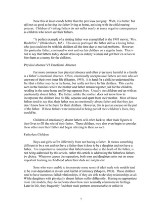 Now this at least sounds better than the previous category. Well, it is better, but
still not as good as having the father living at home, assisting with the child rearing
process. Children of visiting fathers do not suffer nearly as many negative consequences
as children who never see their fathers.
“A perfect example of a visiting father was exemplified in the 1993 movie, ‘Mrs.
Doubtfire’,” (Blakenhorn, 165). This movie portrayed the father still as a loving father,
who just could not be with his children all the time due to marital problems. However,
this particular father, continued to visit and see his children on a regular basis. That is
not to say that fathers today should dress up as elderly women and get their ex-wives to
hire them as a nanny for the children.
Physical absence VS Emotional Absence
Far more common than physical absence and often even more harmful in a family
is a father’s emotional absence. Often, emotionally unexpressive fathers are men who are
unaware of their own inner life (Shapiro, 1993). It is hard for a child to understand the
fact that a father may be in the home, but really not there for his children. This can be
seen in the families where the mother and father remain together just for the children,
residing in the same home and living separate lives. Usually the children end up with an
emotionally absent father. The father, unlike the mother, does not know how to
incorporate the children into his life, separate and apart from their mother. Most of these
fathers tend to say that, their father was an emotionally absent father and that they just
don’t know how to be there for their children. However, this is just an excuse on the part
of the father. If these fathers were interested in being part of their children’s lives, they
would be.
Children of emotionally absent fathers will often look to other male figures in
their lives to fill the role of their father. These children, may also even begin to consider
these other men their father and begin referring to them as such.
Fatherless Children
Boys and girls suffer differently from not having a father. It means something
different to be a son and not have a father then it does to be a daughter and not have a
father. It is important to remember that fatherlessness due to the death of the father, is
not being addressed by this article, rather this article is addressing the fatherless fathers
by choice. Whatever causes the separation, both sons and daughters miss out on some
important learning in childhood when their dads are not present.
Sons who were unable to incorporate some sense of adult male role models tend
to be over-dependent or distant and fearful of intimacy (Shapiro, 1993). These children
tend to have numerous failed relationships, if they are able to develop relationships at all.
While daughters with physically absent fathers suffer differently. Having no appropriate
male role models, they do not learn about how men normally communicate feelings.
Later in life, they frequently find their male partners unreasonable or unfair in
7
 