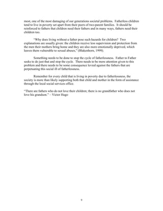 most, one of the most damaging of our generations societal problems. Fatherless children
tend to live in poverty set apart from their peers of two-parent families. It should be
reinforced to fathers that children need their fathers and in many ways, fathers need their
children too.
“Why does living without a father pose such hazards for children? Two
explanations are usually given: the children receive less supervision and protection from
the men their mothers bring home and they are also more emotionally deprived, which
leaves them vulnerable to sexual abuses,” (Blakenhorn, 1999).
Something needs to be done to stop the cycle of fatherlessness. Father to Father
seeks to do just that and stop the cycle. There needs to be more attention given to this
problem and there needs to be some consequence levied against the fathers that are
perpetuating this social ill of fatherlessness.
Remember for every child that is living in poverty due to fatherlessness, the
society is more than likely supporting both that child and mother in the form of assistance
through the local social services office.
“There are fathers who do not love their children; there is no grandfather who does not
love his grandson.” – Victor Hugo
9
 