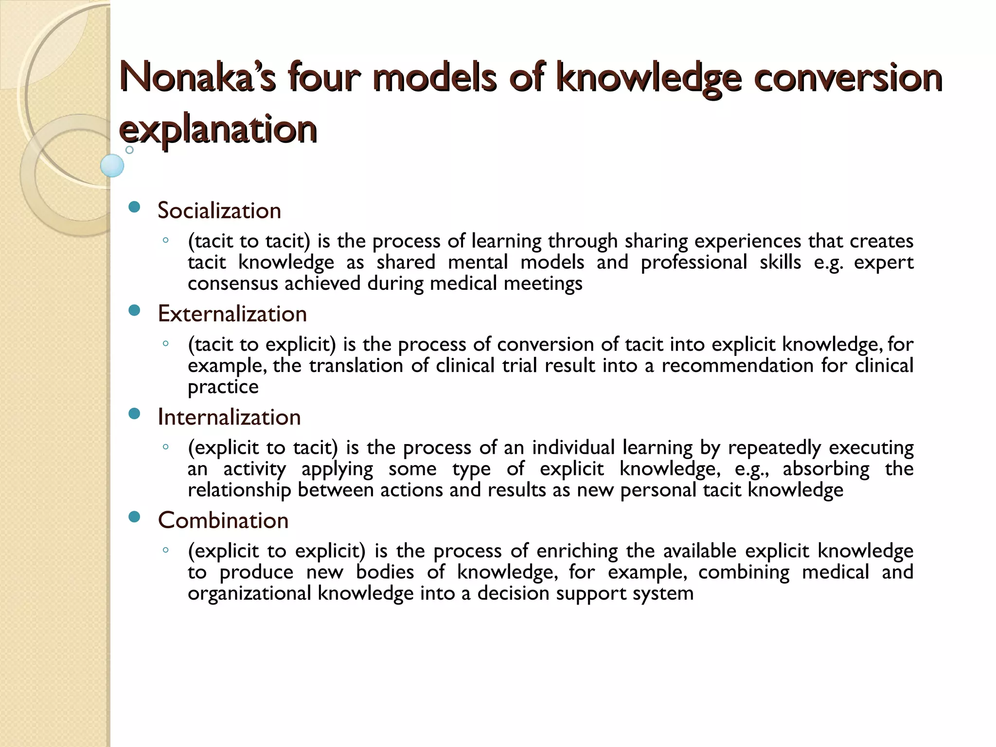Nonaka’s four models of knowledge conversionNonaka’s four models of knowledge conversion
explanationexplanation
 Socialization
◦ (tacit to tacit) is the process of learning through sharing experiences that creates
tacit knowledge as shared mental models and professional skills e.g. expert
consensus achieved during medical meetings
 Externalization
◦ (tacit to explicit) is the process of conversion of tacit into explicit knowledge, for
example, the translation of clinical trial result into a recommendation for clinical
practice
 Internalization
◦ (explicit to tacit) is the process of an individual learning by repeatedly executing
an activity applying some type of explicit knowledge, e.g., absorbing the
relationship between actions and results as new personal tacit knowledge
 Combination
◦ (explicit to explicit) is the process of enriching the available explicit knowledge
to produce new bodies of knowledge, for example, combining medical and
organizational knowledge into a decision support system
 