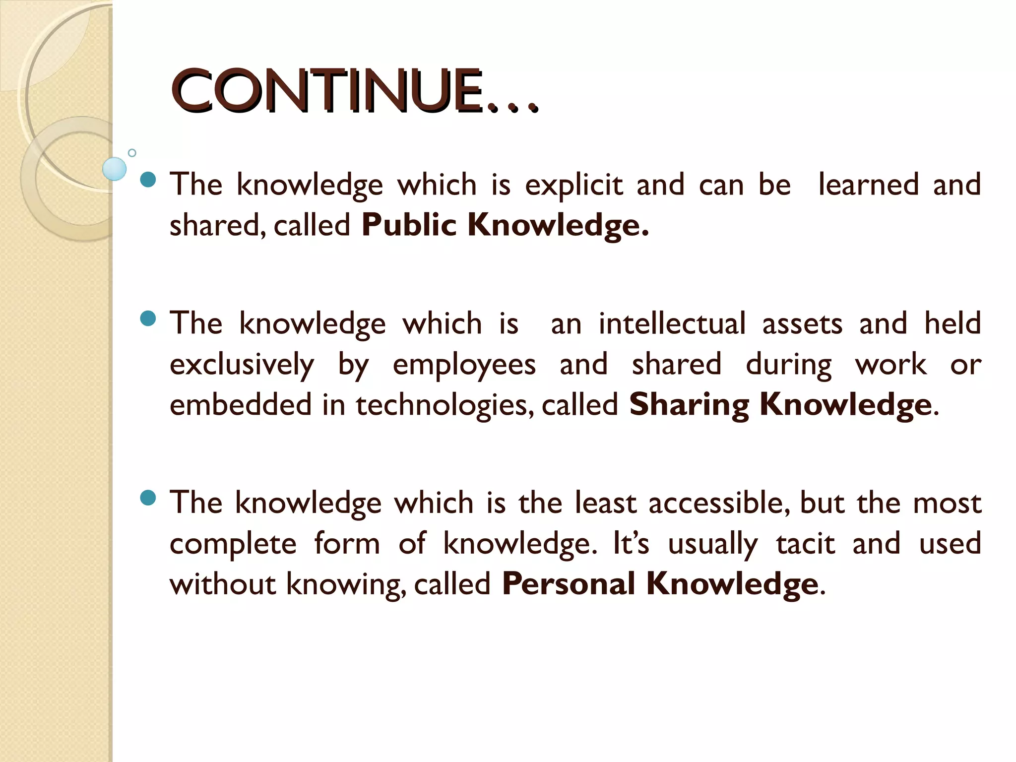 CONTINUE…CONTINUE…
 The knowledge which is explicit and can be learned and
shared, called Public Knowledge.
 The knowledge which is an intellectual assets and held
exclusively by employees and shared during work or
embedded in technologies, called Sharing Knowledge.
 The knowledge which is the least accessible, but the most
complete form of knowledge. It’s usually tacit and used
without knowing, called Personal Knowledge.
 