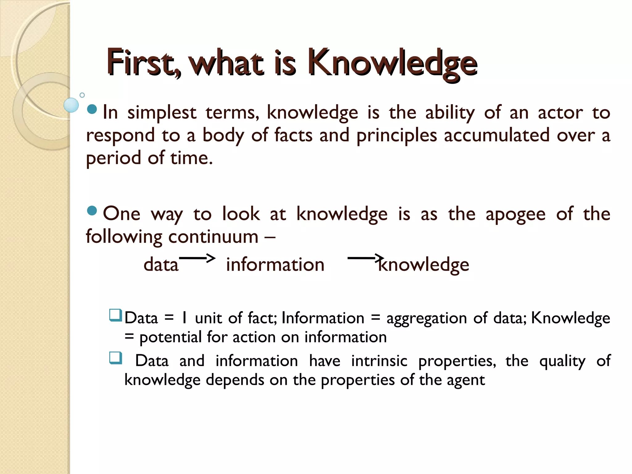 First, what is KnowledgeFirst, what is Knowledge
In simplest terms, knowledge is the ability of an actor to
respond to a body of facts and principles accumulated over a
period of time.
One way to look at knowledge is as the apogee of the
following continuum –
data information knowledge
Data = 1 unit of fact; Information = aggregation of data; Knowledge
= potential for action on information
 Data and information have intrinsic properties, the quality of
knowledge depends on the properties of the agent
 
