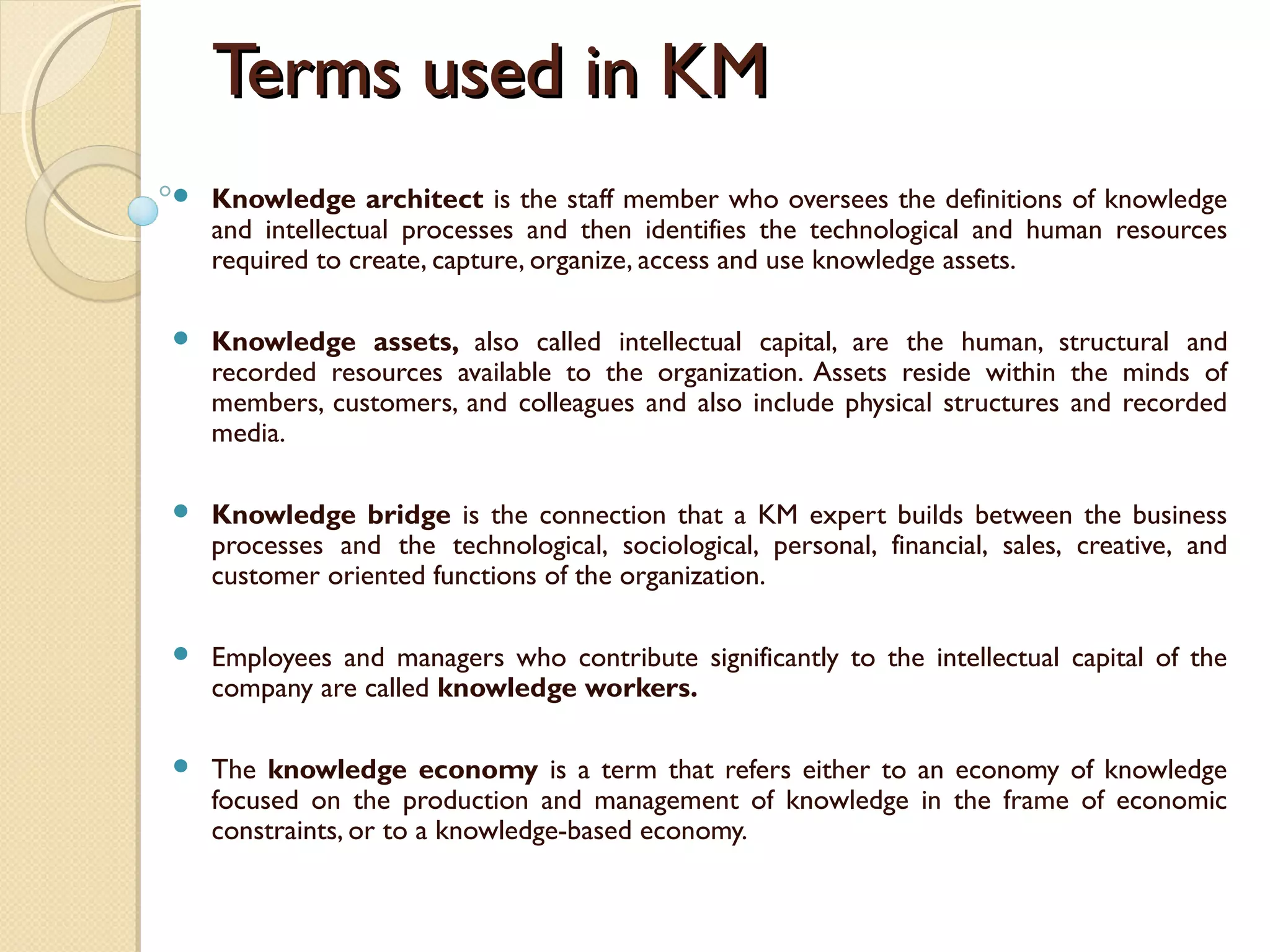 Terms used in KMTerms used in KM
 Knowledge architect is the staff member who oversees the definitions of knowledge
and intellectual processes and then identifies the technological and human resources
required to create, capture, organize, access and use knowledge assets. 
 Knowledge assets, also called intellectual capital, are the human, structural and
recorded resources available to the organization. Assets reside within the minds of
members, customers, and colleagues and also include physical structures and recorded
media.
 Knowledge bridge is the connection that a KM expert builds between the business
processes and the technological, sociological, personal, financial, sales, creative, and
customer oriented functions of the organization.
 Employees and managers who contribute significantly to the intellectual capital of the
company are called knowledge workers.
 The knowledge economy is a term that refers either to an economy of knowledge
focused on the production and management of knowledge in the frame of economic
constraints, or to a knowledge-based economy.
 