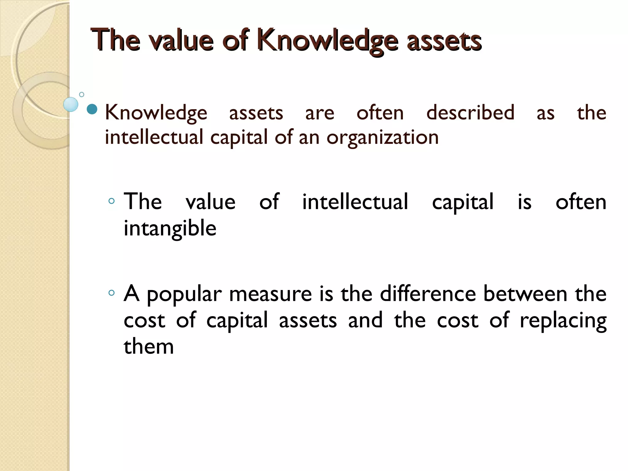 The value of Knowledge assetsThe value of Knowledge assets
Knowledge assets are often described as the
intellectual capital of an organization
◦ The value of intellectual capital is often
intangible
◦ A popular measure is the difference between the
cost of capital assets and the cost of replacing
them
 