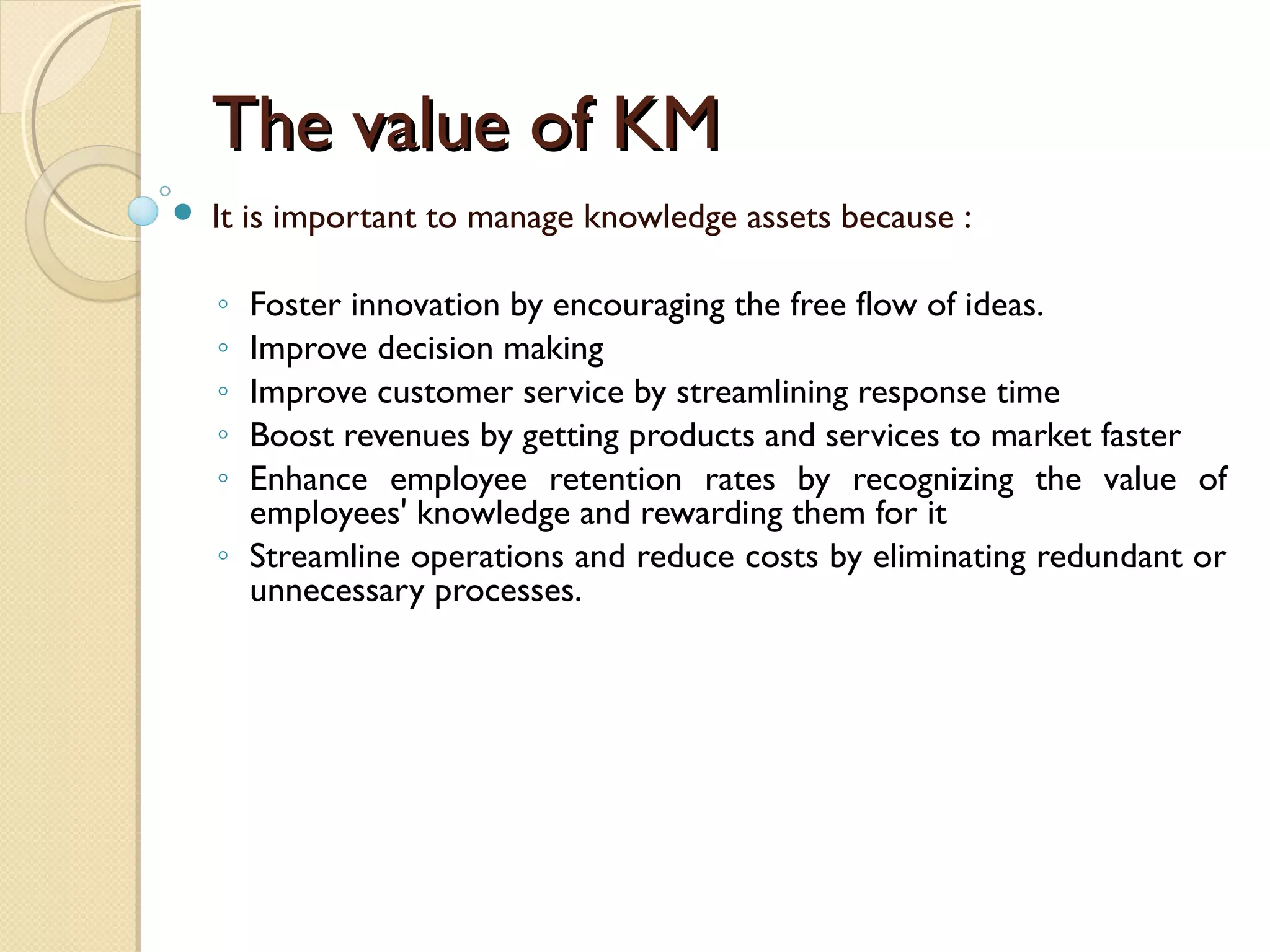 The value of KMThe value of KM
 It is important to manage knowledge assets because :
◦ Foster innovation by encouraging the free flow of ideas.
◦ Improve decision making
◦ Improve customer service by streamlining response time
◦ Boost revenues by getting products and services to market faster
◦ Enhance employee retention rates by recognizing the value of
employees' knowledge and rewarding them for it
◦ Streamline operations and reduce costs by eliminating redundant or
unnecessary processes.
 