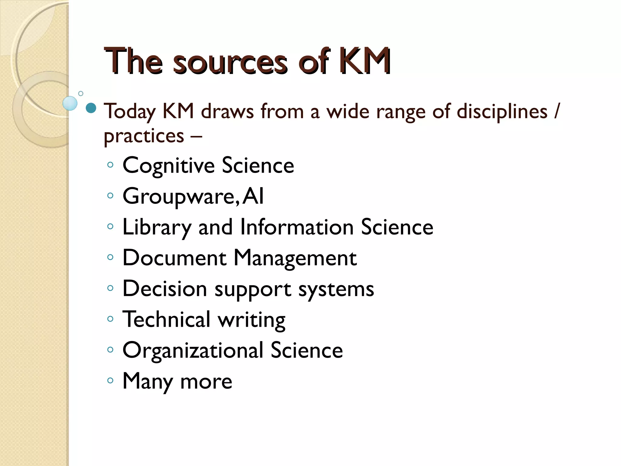 The sources of KMThe sources of KM
Today KM draws from a wide range of disciplines /
practices –
◦ Cognitive Science
◦ Groupware,AI
◦ Library and Information Science
◦ Document Management
◦ Decision support systems
◦ Technical writing
◦ Organizational Science
◦ Many more
 