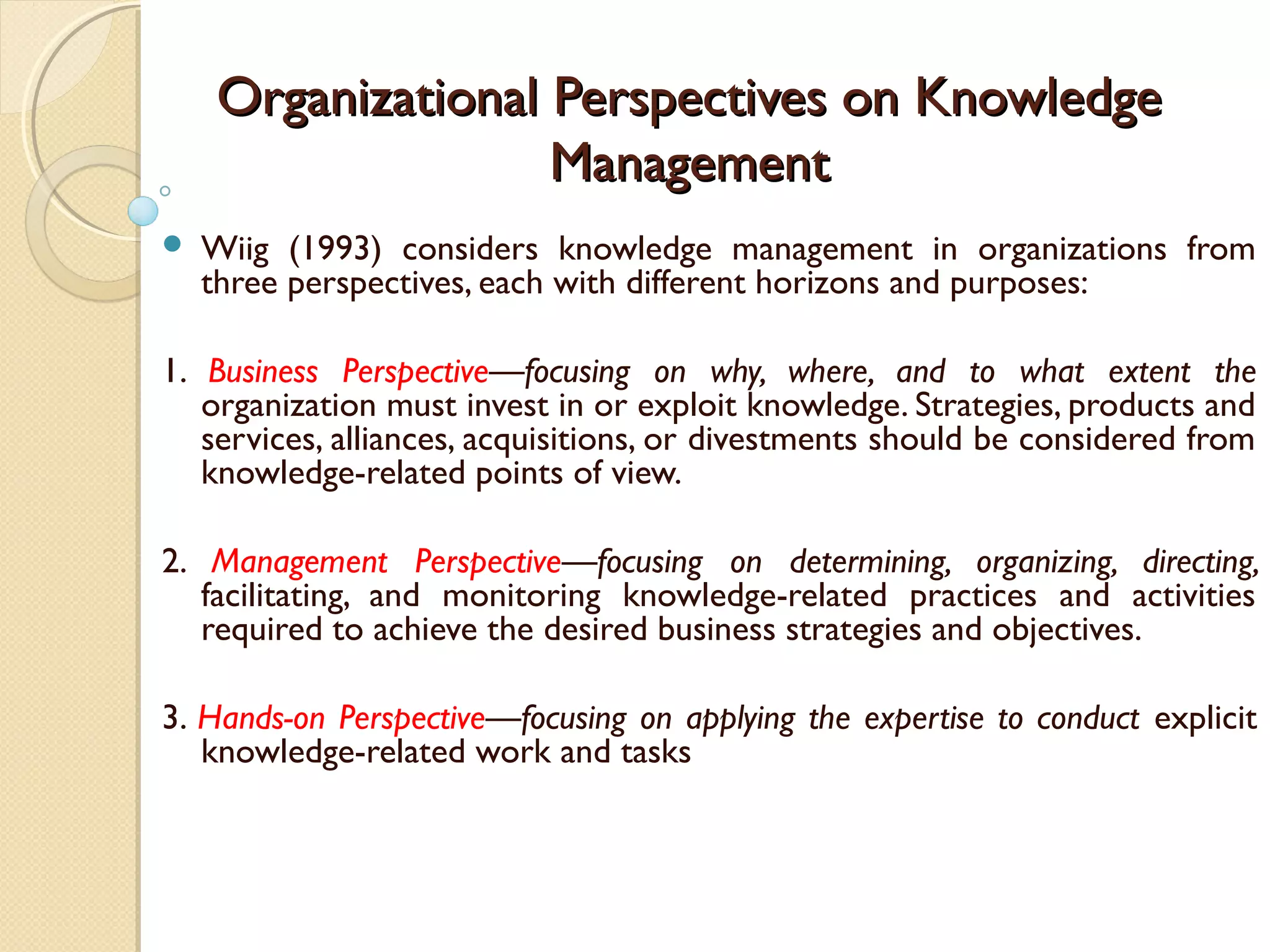 Organizational Perspectives on KnowledgeOrganizational Perspectives on Knowledge
ManagementManagement
 Wiig (1993) considers knowledge management in organizations from
three perspectives, each with different horizons and purposes:
1. Business Perspective—focusing on why, where, and to what extent the
organization must invest in or exploit knowledge. Strategies, products and
services, alliances, acquisitions, or divestments should be considered from
knowledge-related points of view.
2. Management Perspective—focusing on determining, organizing, directing,
facilitating, and monitoring knowledge-related practices and activities
required to achieve the desired business strategies and objectives.
3. Hands-on Perspective—focusing on applying the expertise to conduct explicit
knowledge-related work and tasks
 