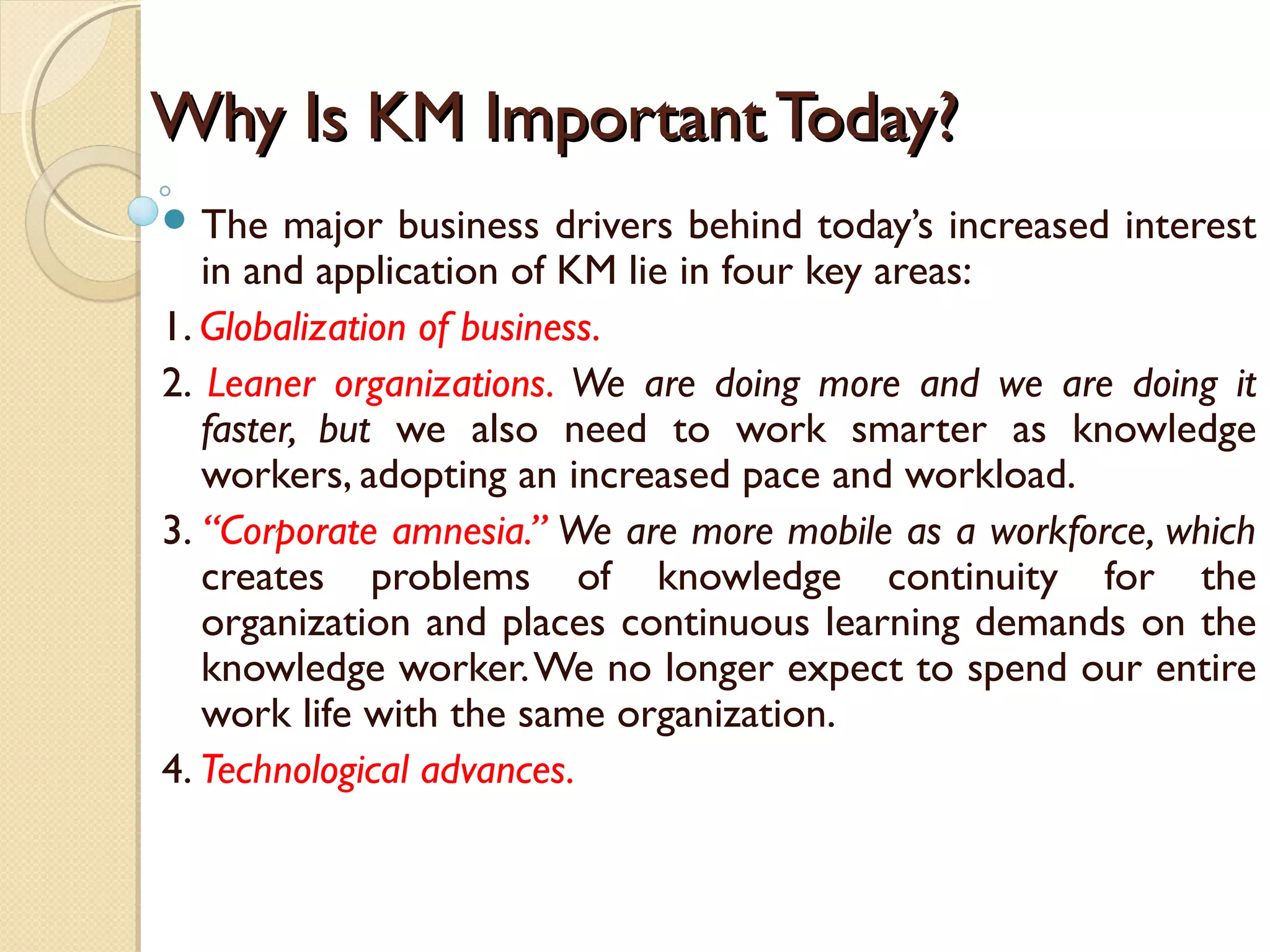Why Is KM Important Today?Why Is KM Important Today?
 The major business drivers behind today’s increased interest
in and application of KM lie in four key areas:
1. Globalization of business.
2. Leaner organizations. We are doing more and we are doing it
faster, but we also need to work smarter as knowledge
workers, adopting an increased pace and workload.
3. “Corporate amnesia.” We are more mobile as a workforce, which
creates problems of knowledge continuity for the
organization and places continuous learning demands on the
knowledge worker.We no longer expect to spend our entire
work life with the same organization.
4. Technological advances.
 