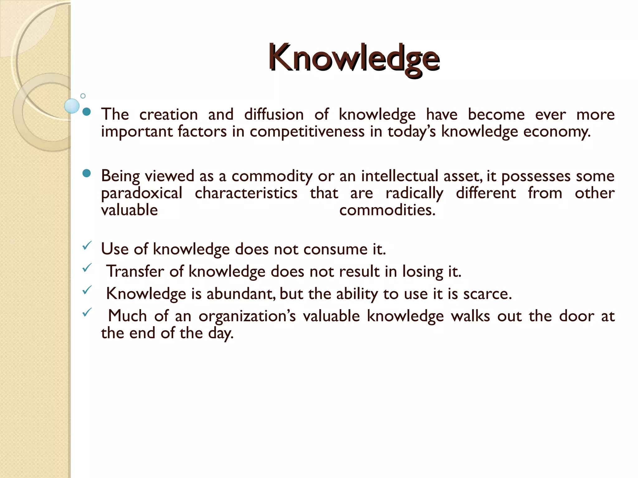 KnowledgeKnowledge
 The creation and diffusion of knowledge have become ever more
important factors in competitiveness in today’s knowledge economy.
 Being viewed as a commodity or an intellectual asset, it possesses some
paradoxical characteristics that are radically different from other
valuable commodities.
 Use of knowledge does not consume it.
 Transfer of knowledge does not result in losing it.
 Knowledge is abundant, but the ability to use it is scarce.
 Much of an organization’s valuable knowledge walks out the door at
the end of the day.
 
