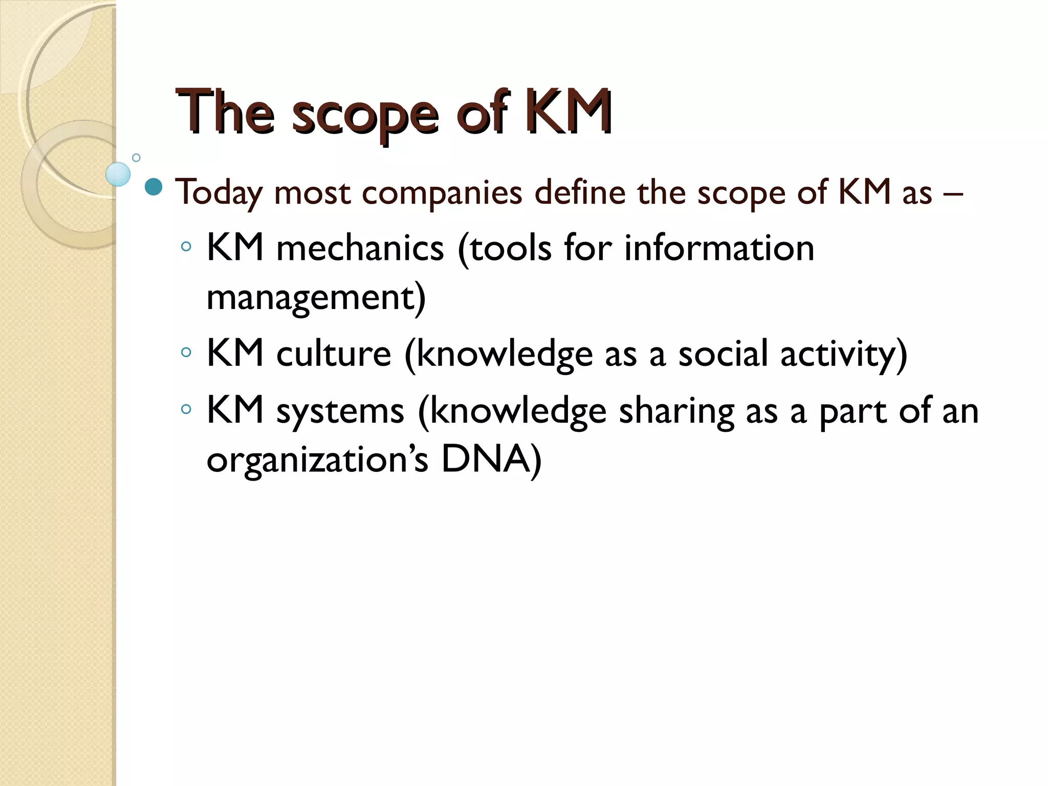 The scope of KMThe scope of KM
Today most companies define the scope of KM as –
◦ KM mechanics (tools for information
management)
◦ KM culture (knowledge as a social activity)
◦ KM systems (knowledge sharing as a part of an
organization’s DNA)
 