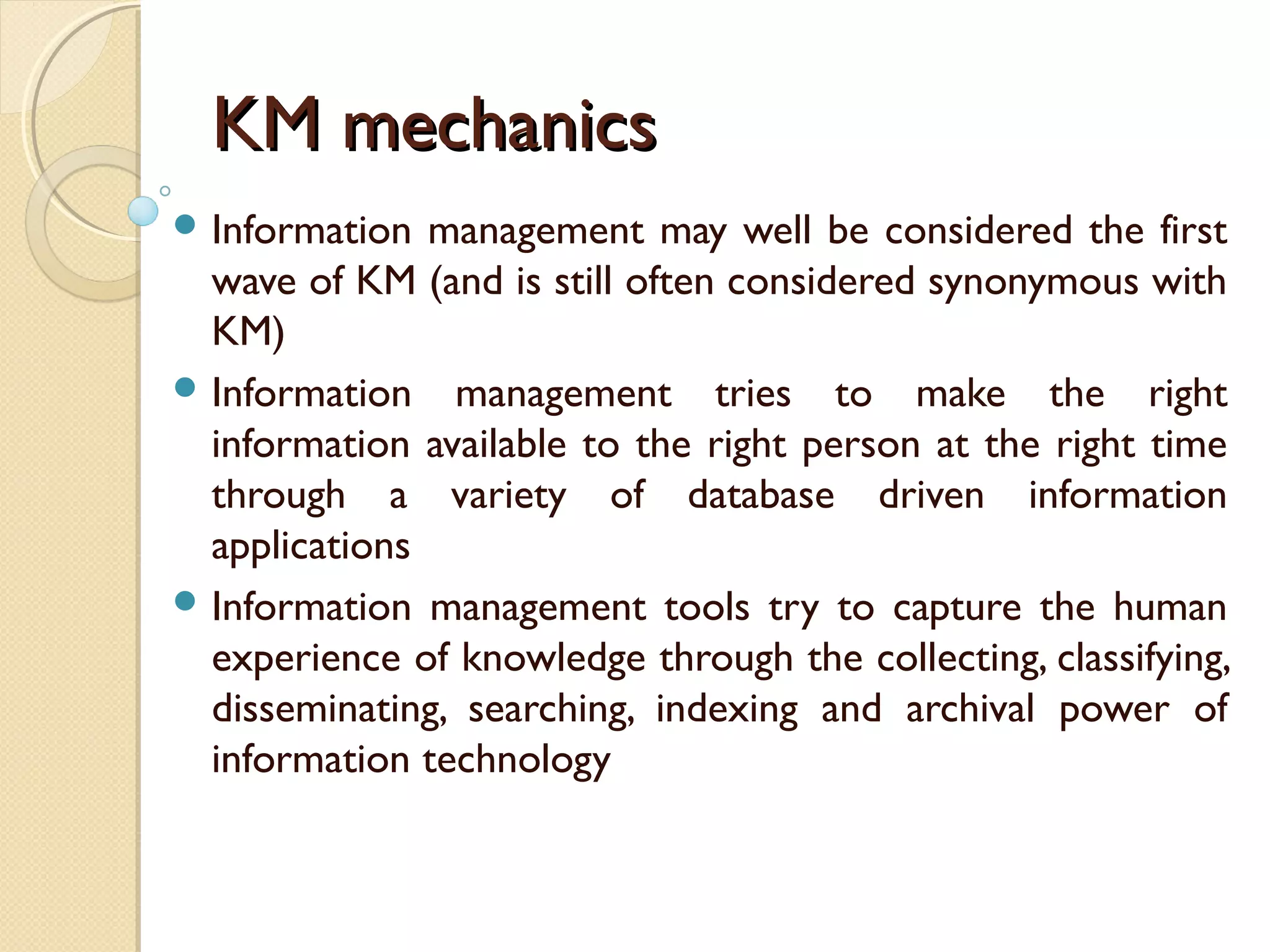 KM mechanicsKM mechanics
 Information management may well be considered the first
wave of KM (and is still often considered synonymous with
KM)
 Information management tries to make the right
information available to the right person at the right time
through a variety of database driven information
applications
 Information management tools try to capture the human
experience of knowledge through the collecting, classifying,
disseminating, searching, indexing and archival power of
information technology
 