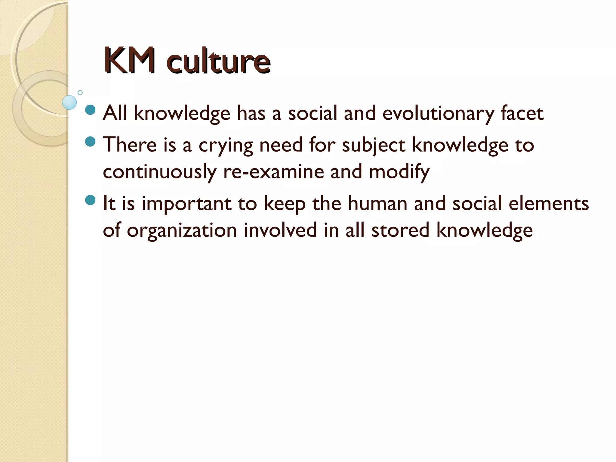 KM cultureKM culture
All knowledge has a social and evolutionary facet
There is a crying need for subject knowledge to
continuously re-examine and modify
It is important to keep the human and social elements
of organization involved in all stored knowledge
 