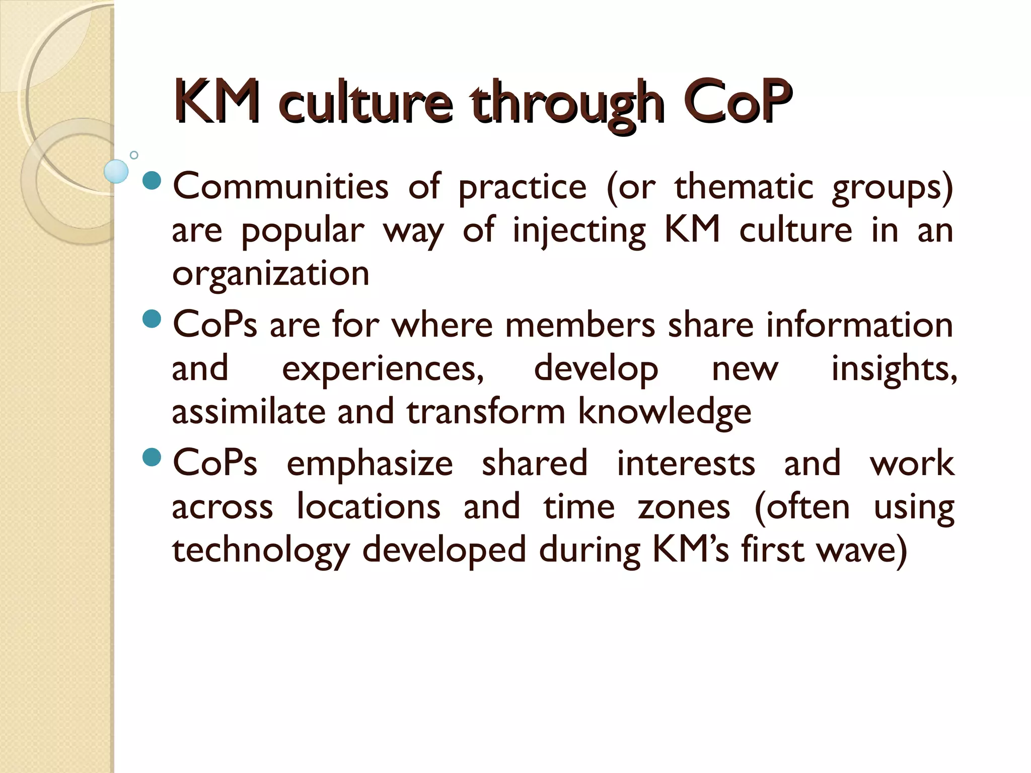 KM culture through CoPKM culture through CoP
Communities of practice (or thematic groups)
are popular way of injecting KM culture in an
organization
CoPs are for where members share information
and experiences, develop new insights,
assimilate and transform knowledge
CoPs emphasize shared interests and work
across locations and time zones (often using
technology developed during KM’s first wave)
 