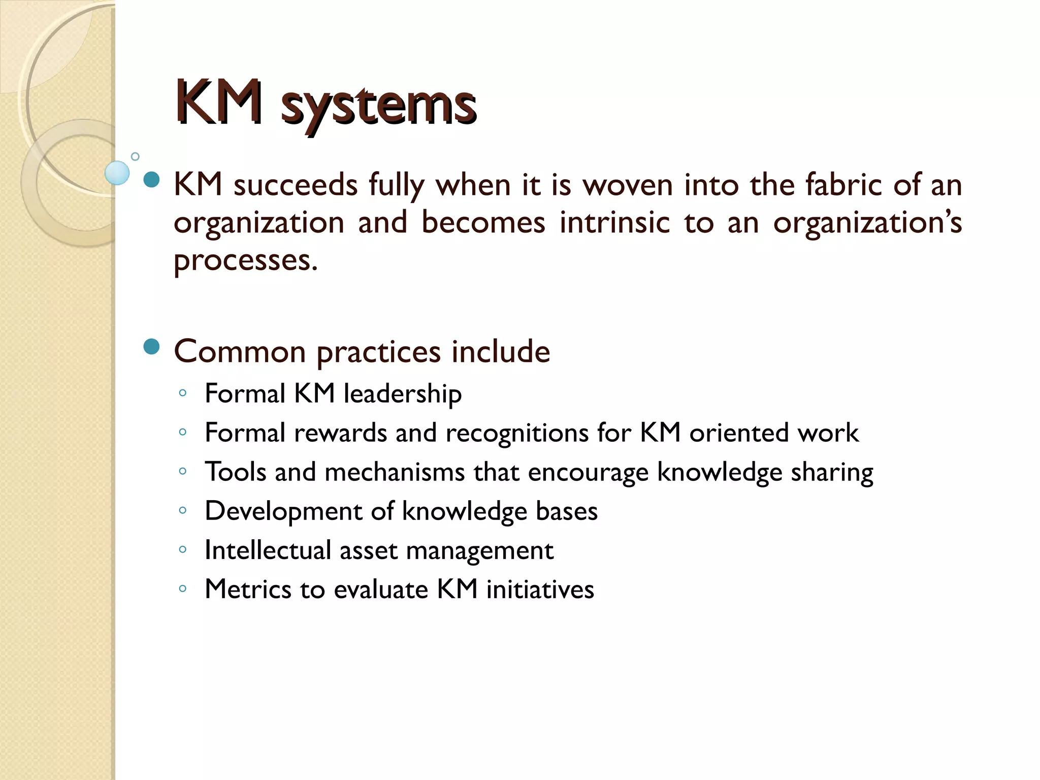 KM systemsKM systems
 KM succeeds fully when it is woven into the fabric of an
organization and becomes intrinsic to an organization’s
processes.
 Common practices include
◦ Formal KM leadership
◦ Formal rewards and recognitions for KM oriented work
◦ Tools and mechanisms that encourage knowledge sharing
◦ Development of knowledge bases
◦ Intellectual asset management
◦ Metrics to evaluate KM initiatives
 