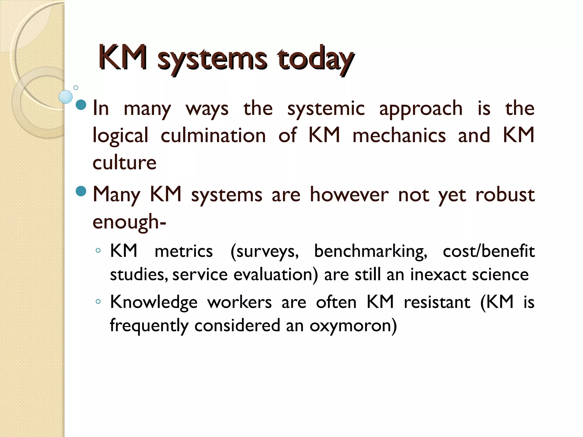 KM systems todayKM systems today
In many ways the systemic approach is the
logical culmination of KM mechanics and KM
culture
Many KM systems are however not yet robust
enough-
◦ KM metrics (surveys, benchmarking, cost/benefit
studies, service evaluation) are still an inexact science
◦ Knowledge workers are often KM resistant (KM is
frequently considered an oxymoron)
 
