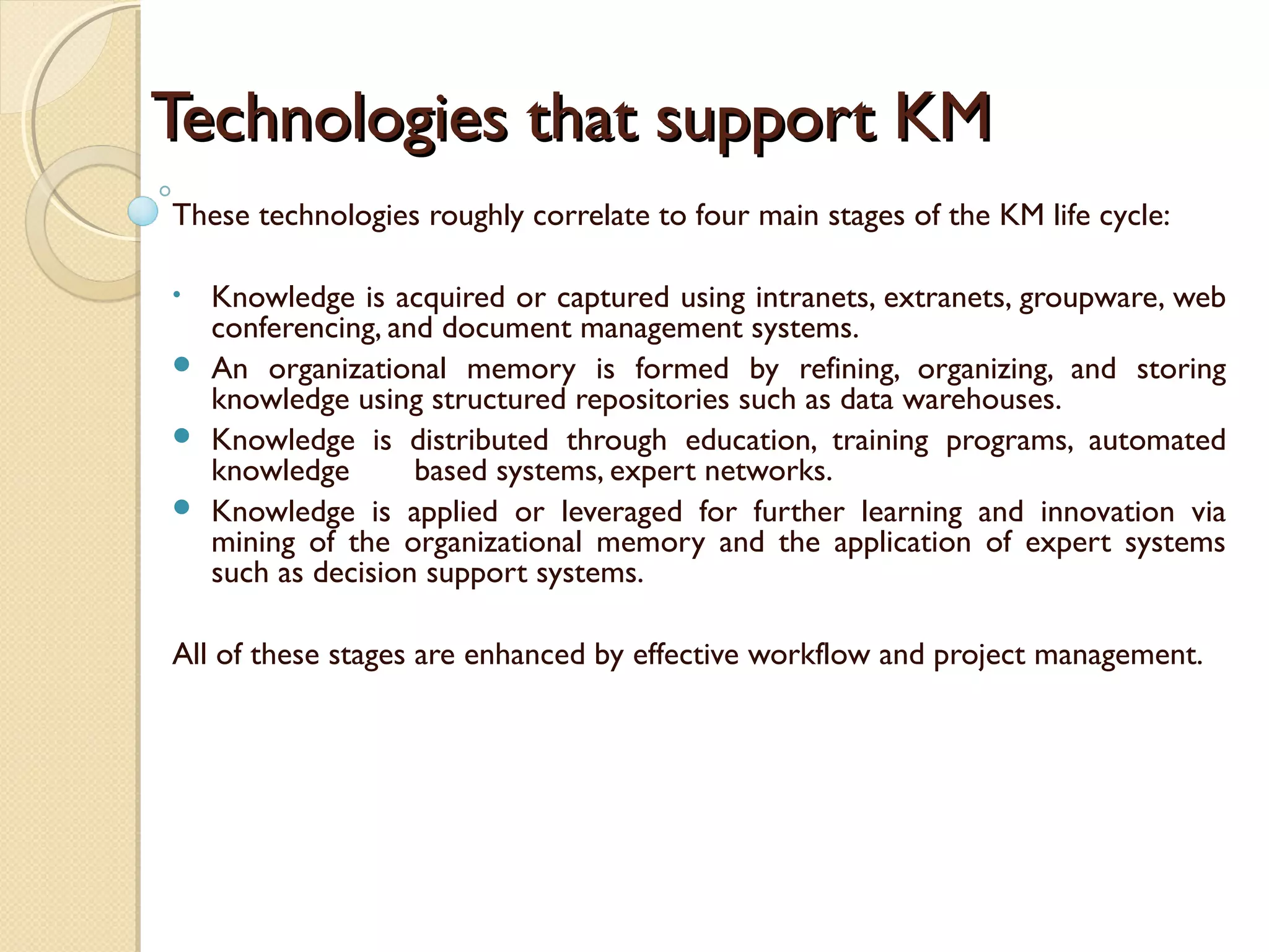 Technologies that support KMTechnologies that support KM
These technologies roughly correlate to four main stages of the KM life cycle:
• Knowledge is acquired or captured using intranets, extranets, groupware, web
conferencing, and document management systems.
 An organizational memory is formed by refining, organizing, and storing
knowledge using structured repositories such as data warehouses. 
 Knowledge is distributed through education, training programs, automated
knowledge based systems, expert networks. 
 Knowledge is applied or leveraged for further learning and innovation via
mining of the organizational memory and the application of expert systems
such as decision support systems.  
All of these stages are enhanced by effective workflow and project management.
 