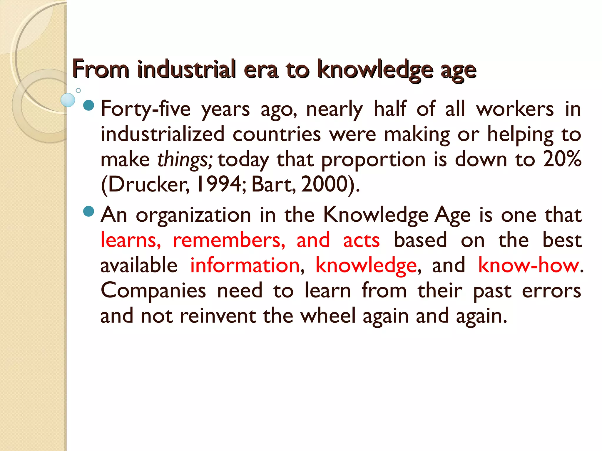 From industrial era to knowledge ageFrom industrial era to knowledge age
Forty-five years ago, nearly half of all workers in
industrialized countries were making or helping to
make things; today that proportion is down to 20%
(Drucker, 1994; Bart, 2000).
An organization in the Knowledge Age is one that
learns, remembers, and acts based on the best
available information, knowledge, and know-how.
Companies need to learn from their past errors
and not reinvent the wheel again and again.
 