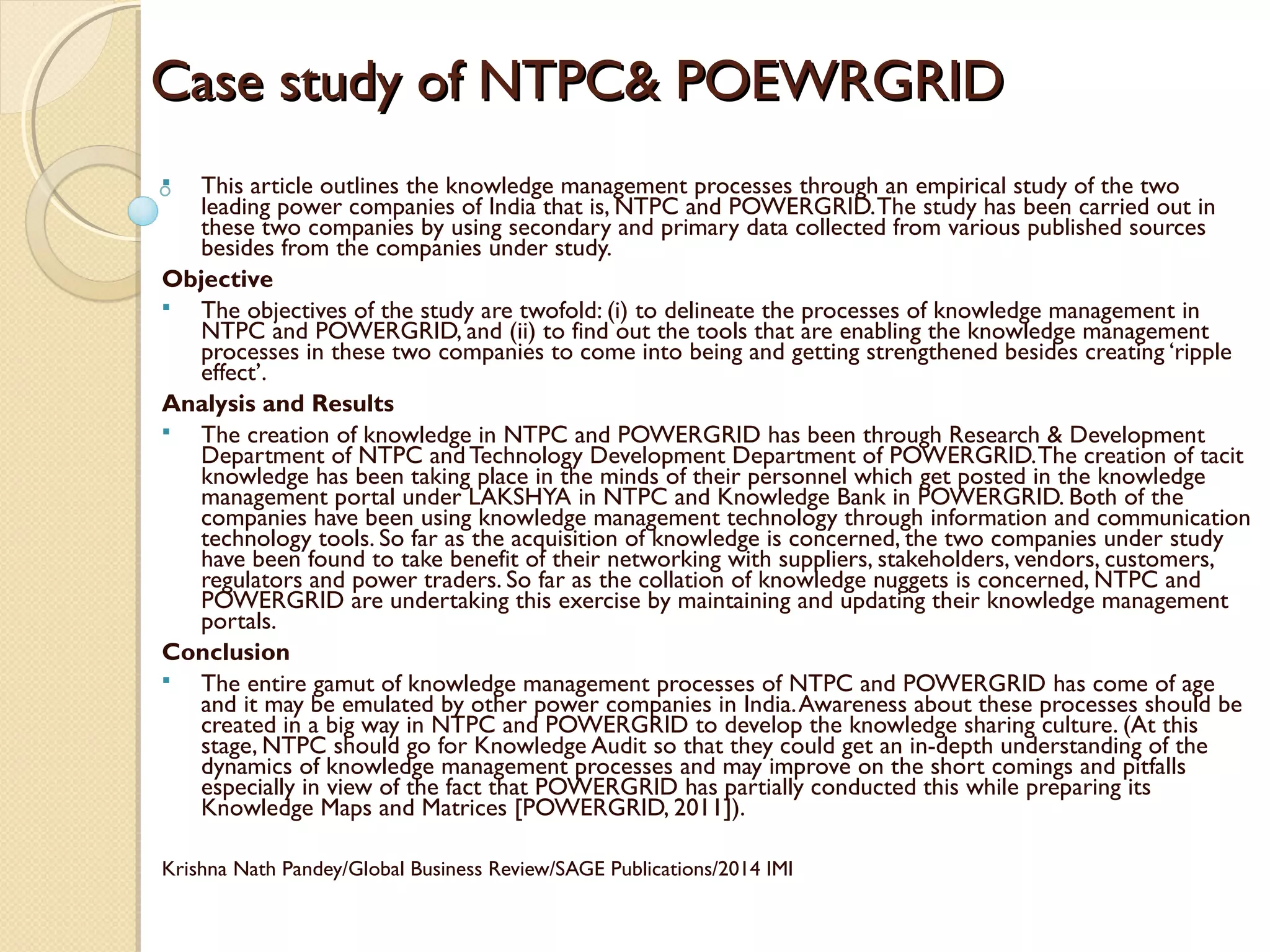 Case study of NTPC& POEWRGRIDCase study of NTPC& POEWRGRID
 This article outlines the knowledge management processes through an empirical study of the two
leading power companies of India that is, NTPC and POWERGRID.The study has been carried out in
these two companies by using secondary and primary data collected from various published sources
besides from the companies under study.
Objective
 The objectives of the study are twofold: (i) to delineate the processes of knowledge management in
NTPC and POWERGRID, and (ii) to find out the tools that are enabling the knowledge management
processes in these two companies to come into being and getting strengthened besides creating ‘ripple
effect’.
Analysis and Results
 The creation of knowledge in NTPC and POWERGRID has been through Research & Development
Department of NTPC and Technology Development Department of POWERGRID.The creation of tacit
knowledge has been taking place in the minds of their personnel which get posted in the knowledge
management portal under LAKSHYA in NTPC and Knowledge Bank in POWERGRID. Both of the
companies have been using knowledge management technology through information and communication
technology tools. So far as the acquisition of knowledge is concerned, the two companies under study
have been found to take benefit of their networking with suppliers, stakeholders, vendors, customers,
regulators and power traders. So far as the collation of knowledge nuggets is concerned, NTPC and
POWERGRID are undertaking this exercise by maintaining and updating their knowledge management
portals.
Conclusion
 The entire gamut of knowledge management processes of NTPC and POWERGRID has come of age
and it may be emulated by other power companies in India.Awareness about these processes should be
created in a big way in NTPC and POWERGRID to develop the knowledge sharing culture. (At this
stage, NTPC should go for Knowledge Audit so that they could get an in-depth understanding of the
dynamics of knowledge management processes and may improve on the short comings and pitfalls
especially in view of the fact that POWERGRID has partially conducted this while preparing its
Knowledge Maps and Matrices [POWERGRID, 2011]).
Krishna Nath Pandey/Global Business Review/SAGE Publications/2014 IMI
 