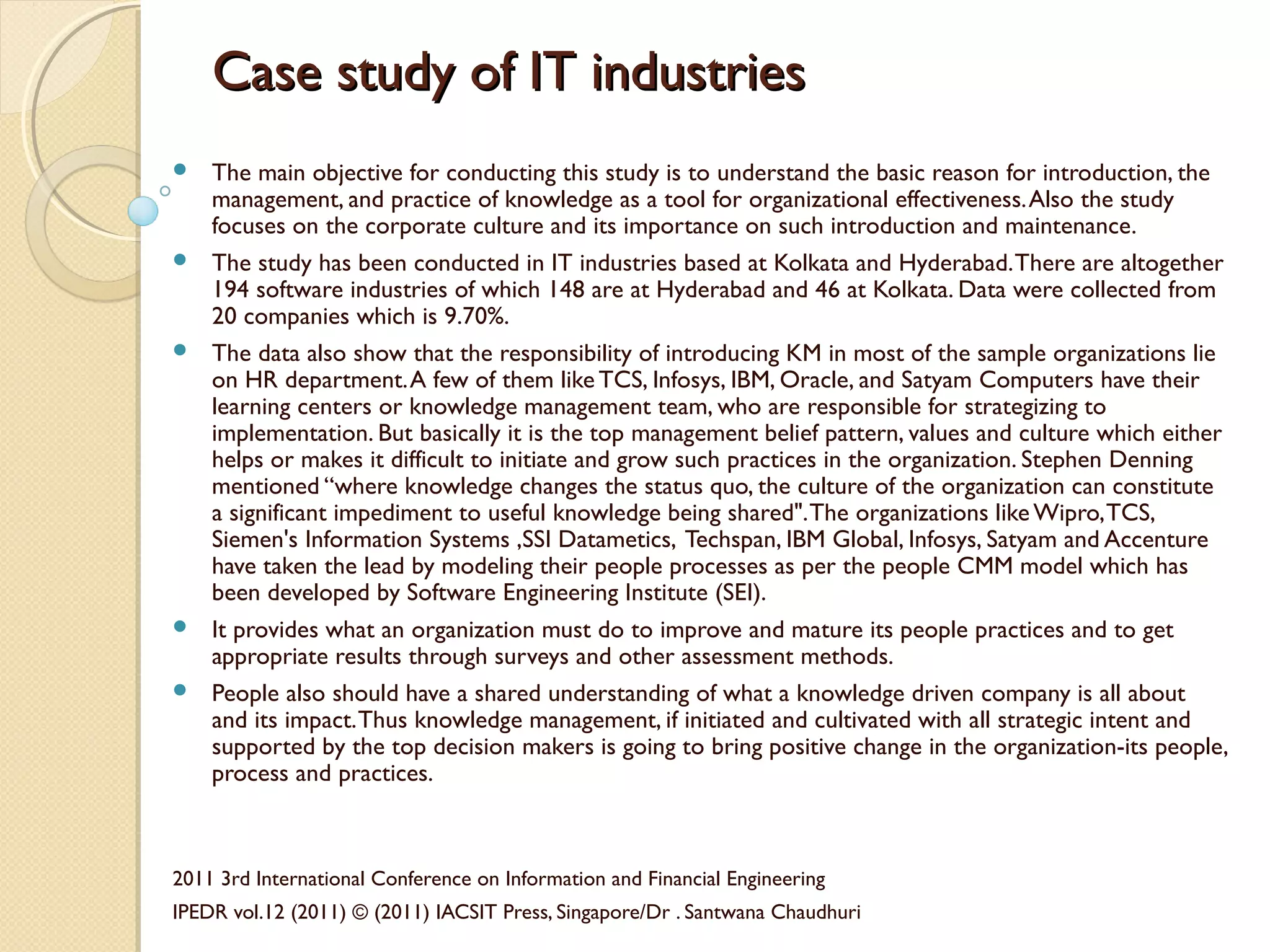 Case study of IT industriesCase study of IT industries
 The main objective for conducting this study is to understand the basic reason for introduction, the
management, and practice of knowledge as a tool for organizational effectiveness.Also the study
focuses on the corporate culture and its importance on such introduction and maintenance.
 The study has been conducted in IT industries based at Kolkata and Hyderabad.There are altogether
194 software industries of which 148 are at Hyderabad and 46 at Kolkata. Data were collected from
20 companies which is 9.70%.
 The data also show that the responsibility of introducing KM in most of the sample organizations lie
on HR department.A few of them like TCS, Infosys, IBM, Oracle, and Satyam Computers have their
learning centers or knowledge management team, who are responsible for strategizing to
implementation. But basically it is the top management belief pattern, values and culture which either
helps or makes it difficult to initiate and grow such practices in the organization. Stephen Denning
mentioned “where knowledge changes the status quo, the culture of the organization can constitute
a significant impediment to useful knowledge being shared".The organizations likeWipro,TCS,
Siemen's Information Systems ,SSI Datametics, Techspan, IBM Global, Infosys, Satyam and Accenture
have taken the lead by modeling their people processes as per the people CMM model which has
been developed by Software Engineering Institute (SEI).
 It provides what an organization must do to improve and mature its people practices and to get
appropriate results through surveys and other assessment methods.
 People also should have a shared understanding of what a knowledge driven company is all about
and its impact.Thus knowledge management, if initiated and cultivated with all strategic intent and
supported by the top decision makers is going to bring positive change in the organization-its people,
process and practices.
2011 3rd International Conference on Information and Financial Engineering
IPEDR vol.12 (2011) © (2011) IACSIT Press, Singapore/Dr . Santwana Chaudhuri
 