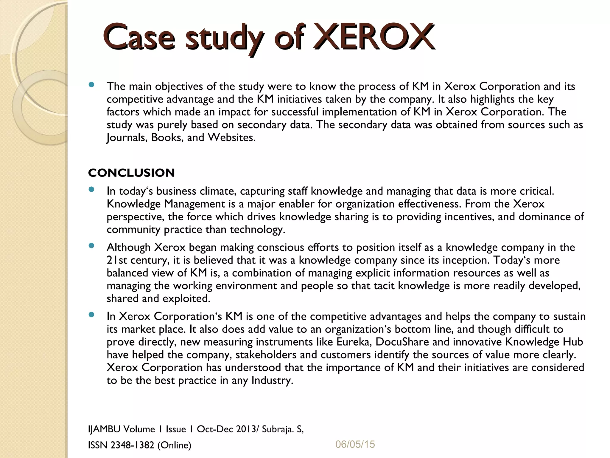 Case study of XEROXCase study of XEROX
 The main objectives of the study were to know the process of KM in Xerox Corporation and its
competitive advantage and the KM initiatives taken by the company. It also highlights the key
factors which made an impact for successful implementation of KM in Xerox Corporation. The
study was purely based on secondary data. The secondary data was obtained from sources such as
Journals, Books, and Websites.
CONCLUSION
 In today‘s business climate, capturing staff knowledge and managing that data is more critical.
Knowledge Management is a major enabler for organization effectiveness. From the Xerox
perspective, the force which drives knowledge sharing is to providing incentives, and dominance of
community practice than technology.
 Although Xerox began making conscious efforts to position itself as a knowledge company in the
21st century, it is believed that it was a knowledge company since its inception. Today‘s more
balanced view of KM is, a combination of managing explicit information resources as well as
managing the working environment and people so that tacit knowledge is more readily developed,
shared and exploited.
 In Xerox Corporation‘s KM is one of the competitive advantages and helps the company to sustain
its market place. It also does add value to an organization‘s bottom line, and though difficult to
prove directly, new measuring instruments like Eureka, DocuShare and innovative Knowledge Hub
have helped the company, stakeholders and customers identify the sources of value more clearly.
Xerox Corporation has understood that the importance of KM and their initiatives are considered
to be the best practice in any Industry.
IJAMBU Volume 1 Issue 1 Oct-Dec 2013/ Subraja. S,
ISSN 2348-1382 (Online) 06/05/15
 