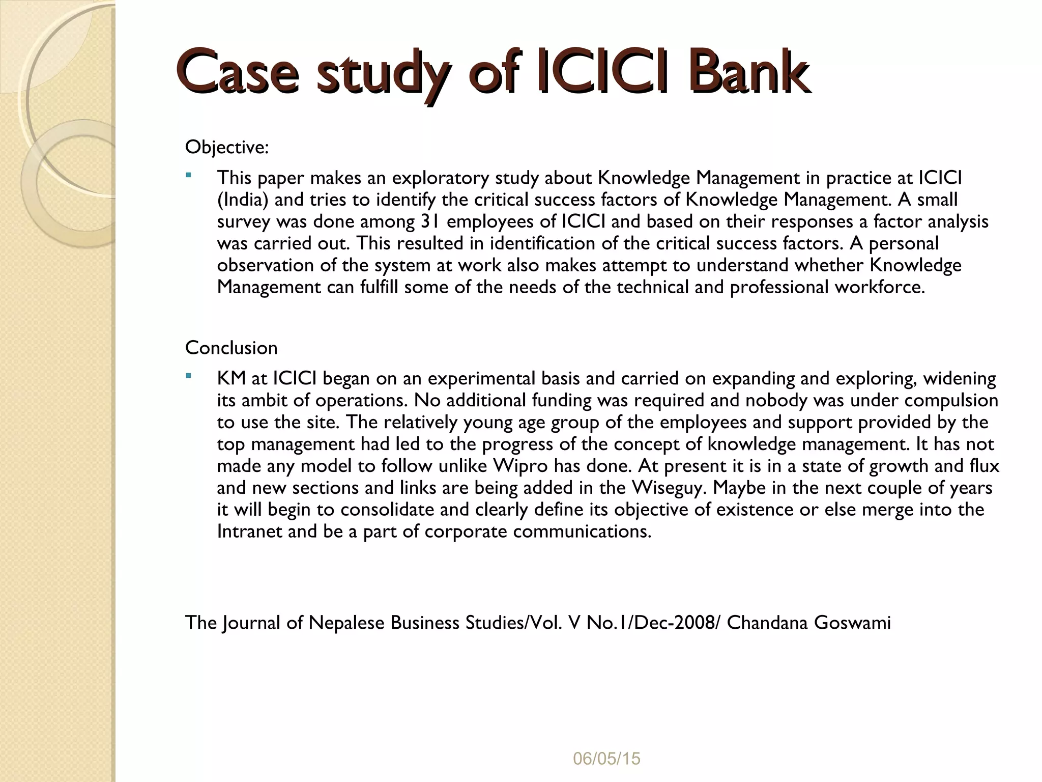 Case study of ICICI BankCase study of ICICI Bank
Objective:
 This paper makes an exploratory study about Knowledge Management in practice at ICICI
(India) and tries to identify the critical success factors of Knowledge Management. A small
survey was done among 31 employees of ICICI and based on their responses a factor analysis
was carried out. This resulted in identification of the critical success factors. A personal
observation of the system at work also makes attempt to understand whether Knowledge
Management can fulfill some of the needs of the technical and professional workforce.
Conclusion
 KM at ICICI began on an experimental basis and carried on expanding and exploring, widening
its ambit of operations. No additional funding was required and nobody was under compulsion
to use the site. The relatively young age group of the employees and support provided by the
top management had led to the progress of the concept of knowledge management. It has not
made any model to follow unlike Wipro has done. At present it is in a state of growth and flux
and new sections and links are being added in the Wiseguy. Maybe in the next couple of years
it will begin to consolidate and clearly define its objective of existence or else merge into the
Intranet and be a part of corporate communications.
The Journal of Nepalese Business Studies/Vol. V No.1/Dec-2008/ Chandana Goswami
06/05/15
 