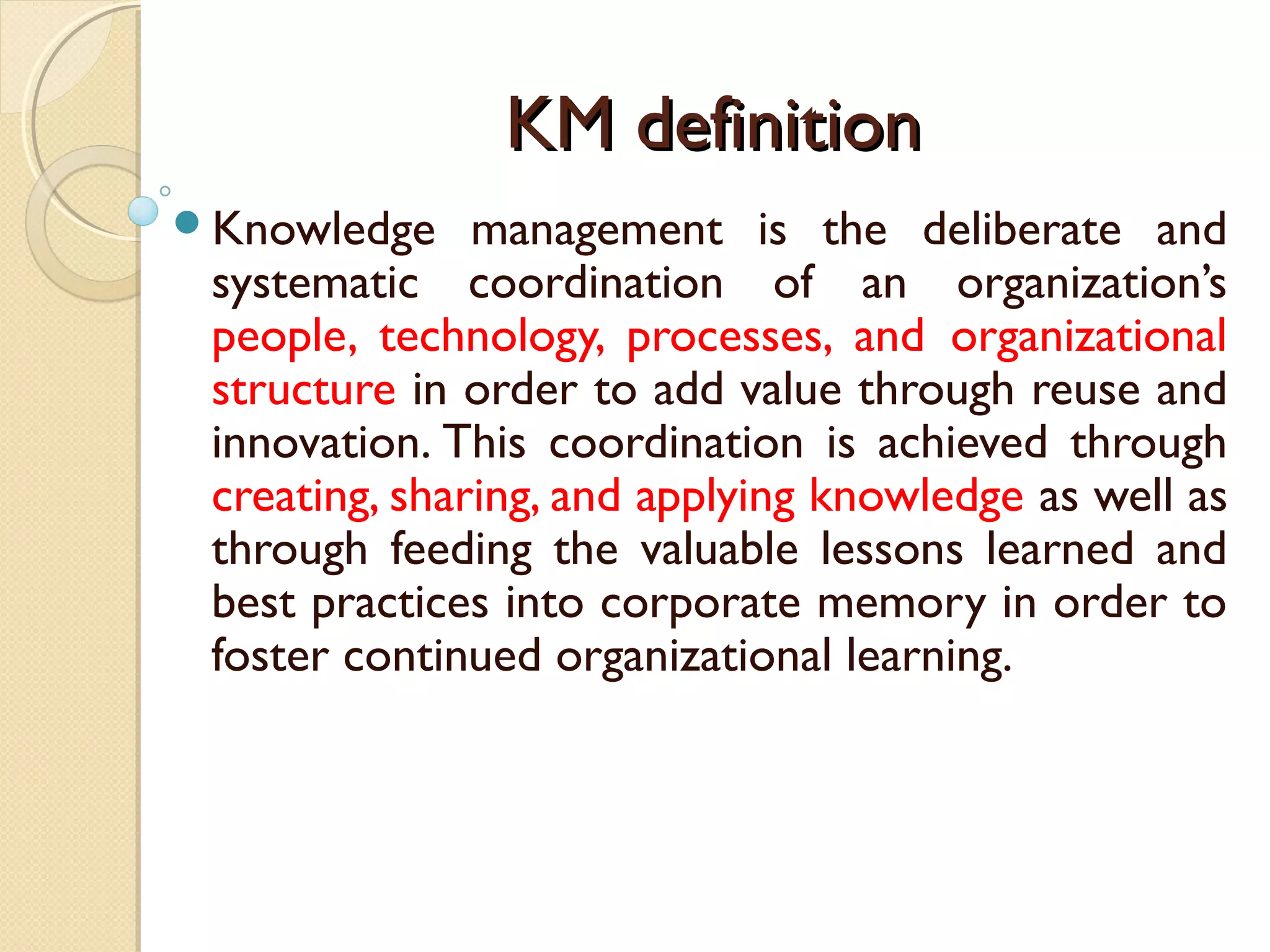 KM definitionKM definition
Knowledge management is the deliberate and
systematic coordination of an organization’s
people, technology, processes, and organizational
structure in order to add value through reuse and
innovation. This coordination is achieved through
creating, sharing, and applying knowledge as well as
through feeding the valuable lessons learned and
best practices into corporate memory in order to
foster continued organizational learning.
 