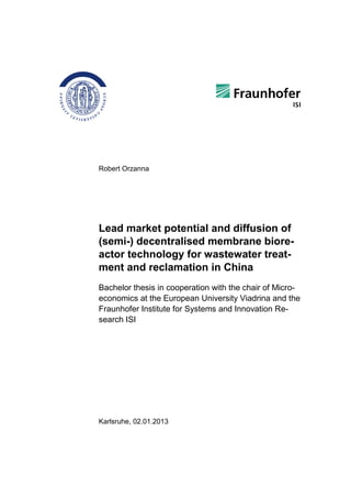 Robert Orzanna
Lead market potential and diffusion of
(semi-) decentralised membrane biore-
actor technology for wastewater treat-
ment and reclamation in China
Bachelor thesis in cooperation with the chair of Micro-
economics at the European University Viadrina and the
Fraunhofer Institute for Systems and Innovation Re-
search ISI
Karlsruhe, 02.01.2013
 