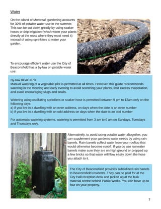 Water
On the island of Montreal, gardening accounts
for 30% of potable water use in the summer.
This can be cut down greatly by using soaker
hoses or drip irrigation (which water your plants
directly at the roots where they most need it)
instead of using sprinklers to water your
garden.
To encourage efficient water use the City of
Beaconsfield has a by­law on potable water
use:
Alternatively, to avoid using potable water altogether, you
can supplement your garden's water needs by using rain
barrels. Rain barrels collect water from your rooftop that
would otherwise become runoff. If you do use rainwater
barrels make sure they are on high ground or propped up
a few bricks so that water will flow easily down the hose
you attach to it.
By­law BEAC 070:
Manual watering of a vegetable plot is permitted at all times. However, this guide reccommends
watering in the morning and early evening to avoid scorching your plants, limit excess evaporation,
and avoid encouraging slugs and snails.
Watering using oscillating sprinklers or soaker hose is permitted between 9 pm to 12am only on the
following days:
a) if you live in a dwelling with an even address, on days when the date is an even number
b) if you live in a dwelling with an odd address on days when the date is an odd number
For automatic watering systems, watering is permitted from 3 am to 6 am on Sundays, Tuesdays
and Thursdays only.
The City of Beaconsfield provides subsidized rain barrels
to Beaconsfield residents. They can be paid for at the
City Hall reception desk and picked up at the bulk
material centre behind Public Works. You can have up to
four on your property.
 